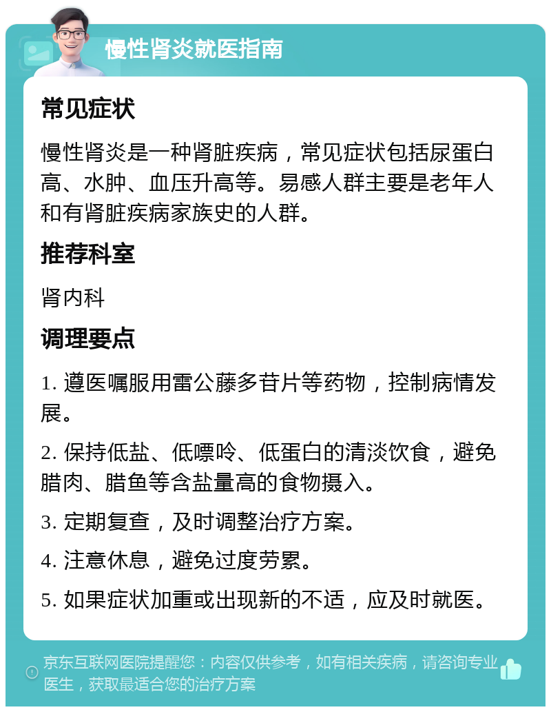 慢性肾炎就医指南 常见症状 慢性肾炎是一种肾脏疾病，常见症状包括尿蛋白高、水肿、血压升高等。易感人群主要是老年人和有肾脏疾病家族史的人群。 推荐科室 肾内科 调理要点 1. 遵医嘱服用雷公藤多苷片等药物，控制病情发展。 2. 保持低盐、低嘌呤、低蛋白的清淡饮食，避免腊肉、腊鱼等含盐量高的食物摄入。 3. 定期复查，及时调整治疗方案。 4. 注意休息，避免过度劳累。 5. 如果症状加重或出现新的不适，应及时就医。