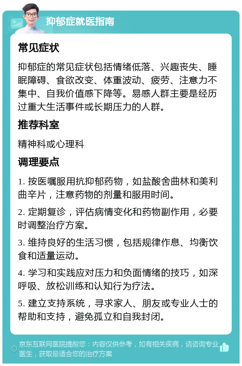 抑郁症就医指南 常见症状 抑郁症的常见症状包括情绪低落、兴趣丧失、睡眠障碍、食欲改变、体重波动、疲劳、注意力不集中、自我价值感下降等。易感人群主要是经历过重大生活事件或长期压力的人群。 推荐科室 精神科或心理科 调理要点 1. 按医嘱服用抗抑郁药物，如盐酸舍曲林和美利曲辛片，注意药物的剂量和服用时间。 2. 定期复诊，评估病情变化和药物副作用，必要时调整治疗方案。 3. 维持良好的生活习惯，包括规律作息、均衡饮食和适量运动。 4. 学习和实践应对压力和负面情绪的技巧，如深呼吸、放松训练和认知行为疗法。 5. 建立支持系统，寻求家人、朋友或专业人士的帮助和支持，避免孤立和自我封闭。