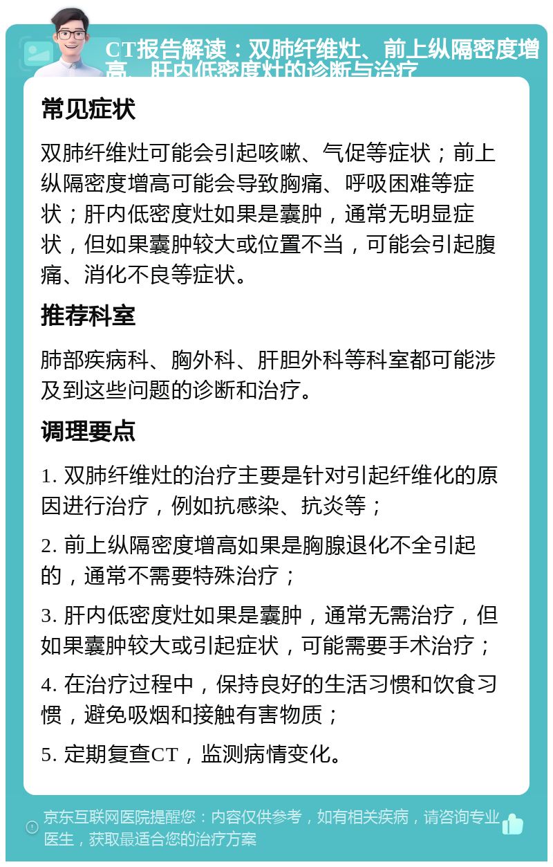 CT报告解读：双肺纤维灶、前上纵隔密度增高、肝内低密度灶的诊断与治疗 常见症状 双肺纤维灶可能会引起咳嗽、气促等症状；前上纵隔密度增高可能会导致胸痛、呼吸困难等症状；肝内低密度灶如果是囊肿，通常无明显症状，但如果囊肿较大或位置不当，可能会引起腹痛、消化不良等症状。 推荐科室 肺部疾病科、胸外科、肝胆外科等科室都可能涉及到这些问题的诊断和治疗。 调理要点 1. 双肺纤维灶的治疗主要是针对引起纤维化的原因进行治疗，例如抗感染、抗炎等； 2. 前上纵隔密度增高如果是胸腺退化不全引起的，通常不需要特殊治疗； 3. 肝内低密度灶如果是囊肿，通常无需治疗，但如果囊肿较大或引起症状，可能需要手术治疗； 4. 在治疗过程中，保持良好的生活习惯和饮食习惯，避免吸烟和接触有害物质； 5. 定期复查CT，监测病情变化。