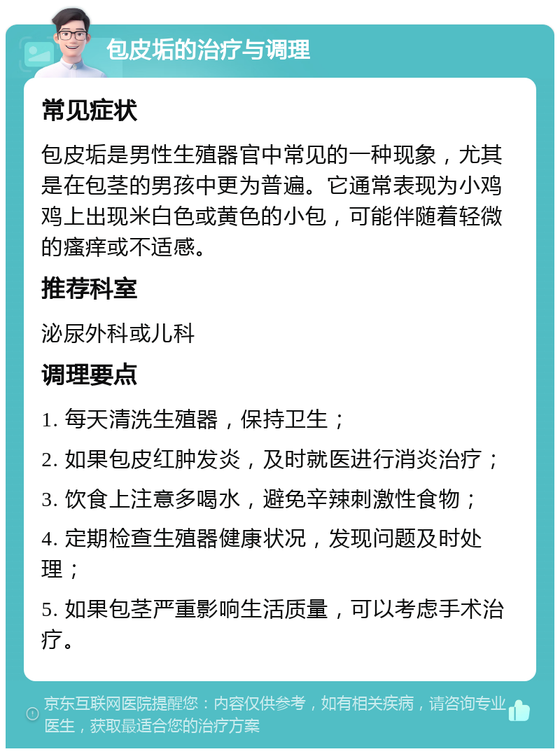 包皮垢的治疗与调理 常见症状 包皮垢是男性生殖器官中常见的一种现象，尤其是在包茎的男孩中更为普遍。它通常表现为小鸡鸡上出现米白色或黄色的小包，可能伴随着轻微的瘙痒或不适感。 推荐科室 泌尿外科或儿科 调理要点 1. 每天清洗生殖器，保持卫生； 2. 如果包皮红肿发炎，及时就医进行消炎治疗； 3. 饮食上注意多喝水，避免辛辣刺激性食物； 4. 定期检查生殖器健康状况，发现问题及时处理； 5. 如果包茎严重影响生活质量，可以考虑手术治疗。