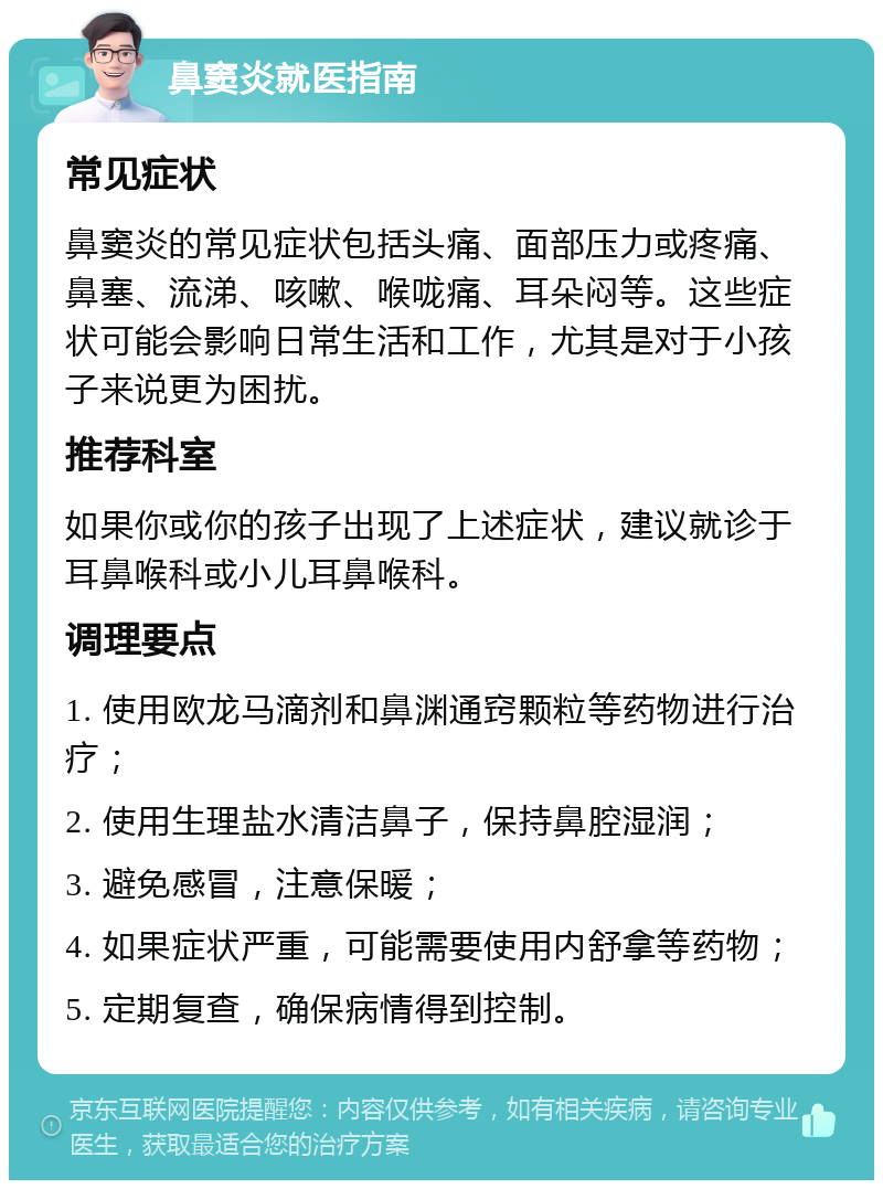 鼻窦炎就医指南 常见症状 鼻窦炎的常见症状包括头痛、面部压力或疼痛、鼻塞、流涕、咳嗽、喉咙痛、耳朵闷等。这些症状可能会影响日常生活和工作，尤其是对于小孩子来说更为困扰。 推荐科室 如果你或你的孩子出现了上述症状，建议就诊于耳鼻喉科或小儿耳鼻喉科。 调理要点 1. 使用欧龙马滴剂和鼻渊通窍颗粒等药物进行治疗； 2. 使用生理盐水清洁鼻子，保持鼻腔湿润； 3. 避免感冒，注意保暖； 4. 如果症状严重，可能需要使用内舒拿等药物； 5. 定期复查，确保病情得到控制。