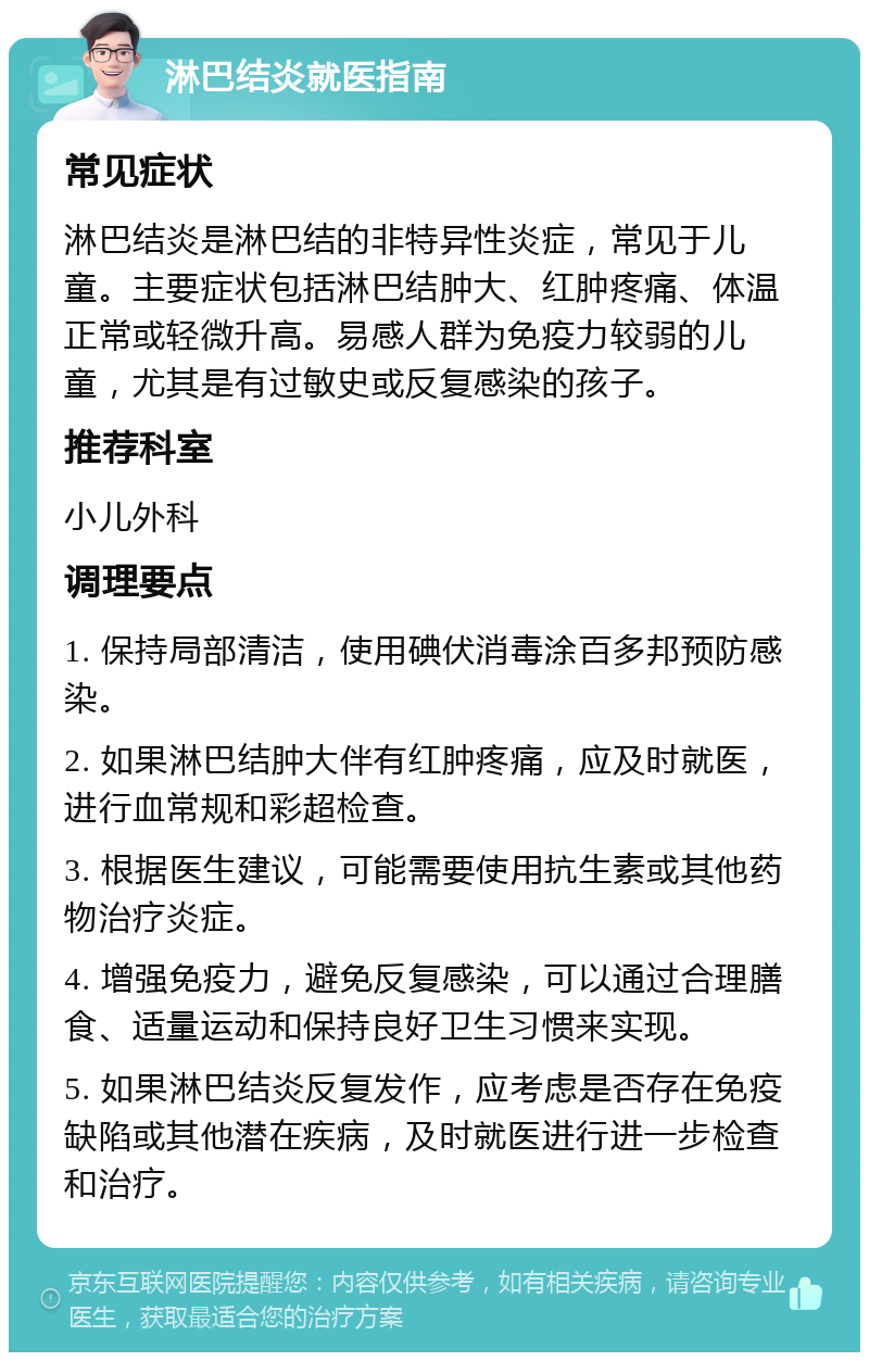 淋巴结炎就医指南 常见症状 淋巴结炎是淋巴结的非特异性炎症，常见于儿童。主要症状包括淋巴结肿大、红肿疼痛、体温正常或轻微升高。易感人群为免疫力较弱的儿童，尤其是有过敏史或反复感染的孩子。 推荐科室 小儿外科 调理要点 1. 保持局部清洁，使用碘伏消毒涂百多邦预防感染。 2. 如果淋巴结肿大伴有红肿疼痛，应及时就医，进行血常规和彩超检查。 3. 根据医生建议，可能需要使用抗生素或其他药物治疗炎症。 4. 增强免疫力，避免反复感染，可以通过合理膳食、适量运动和保持良好卫生习惯来实现。 5. 如果淋巴结炎反复发作，应考虑是否存在免疫缺陷或其他潜在疾病，及时就医进行进一步检查和治疗。