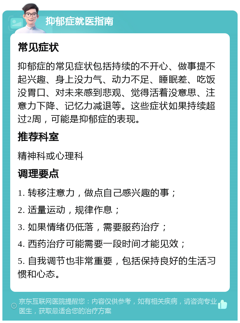 抑郁症就医指南 常见症状 抑郁症的常见症状包括持续的不开心、做事提不起兴趣、身上没力气、动力不足、睡眠差、吃饭没胃口、对未来感到悲观、觉得活着没意思、注意力下降、记忆力减退等。这些症状如果持续超过2周，可能是抑郁症的表现。 推荐科室 精神科或心理科 调理要点 1. 转移注意力，做点自己感兴趣的事； 2. 适量运动，规律作息； 3. 如果情绪仍低落，需要服药治疗； 4. 西药治疗可能需要一段时间才能见效； 5. 自我调节也非常重要，包括保持良好的生活习惯和心态。