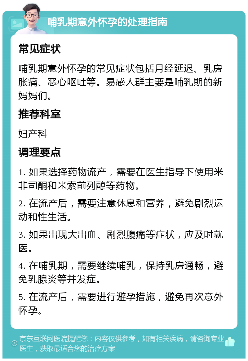 哺乳期意外怀孕的处理指南 常见症状 哺乳期意外怀孕的常见症状包括月经延迟、乳房胀痛、恶心呕吐等。易感人群主要是哺乳期的新妈妈们。 推荐科室 妇产科 调理要点 1. 如果选择药物流产，需要在医生指导下使用米非司酮和米索前列醇等药物。 2. 在流产后，需要注意休息和营养，避免剧烈运动和性生活。 3. 如果出现大出血、剧烈腹痛等症状，应及时就医。 4. 在哺乳期，需要继续哺乳，保持乳房通畅，避免乳腺炎等并发症。 5. 在流产后，需要进行避孕措施，避免再次意外怀孕。