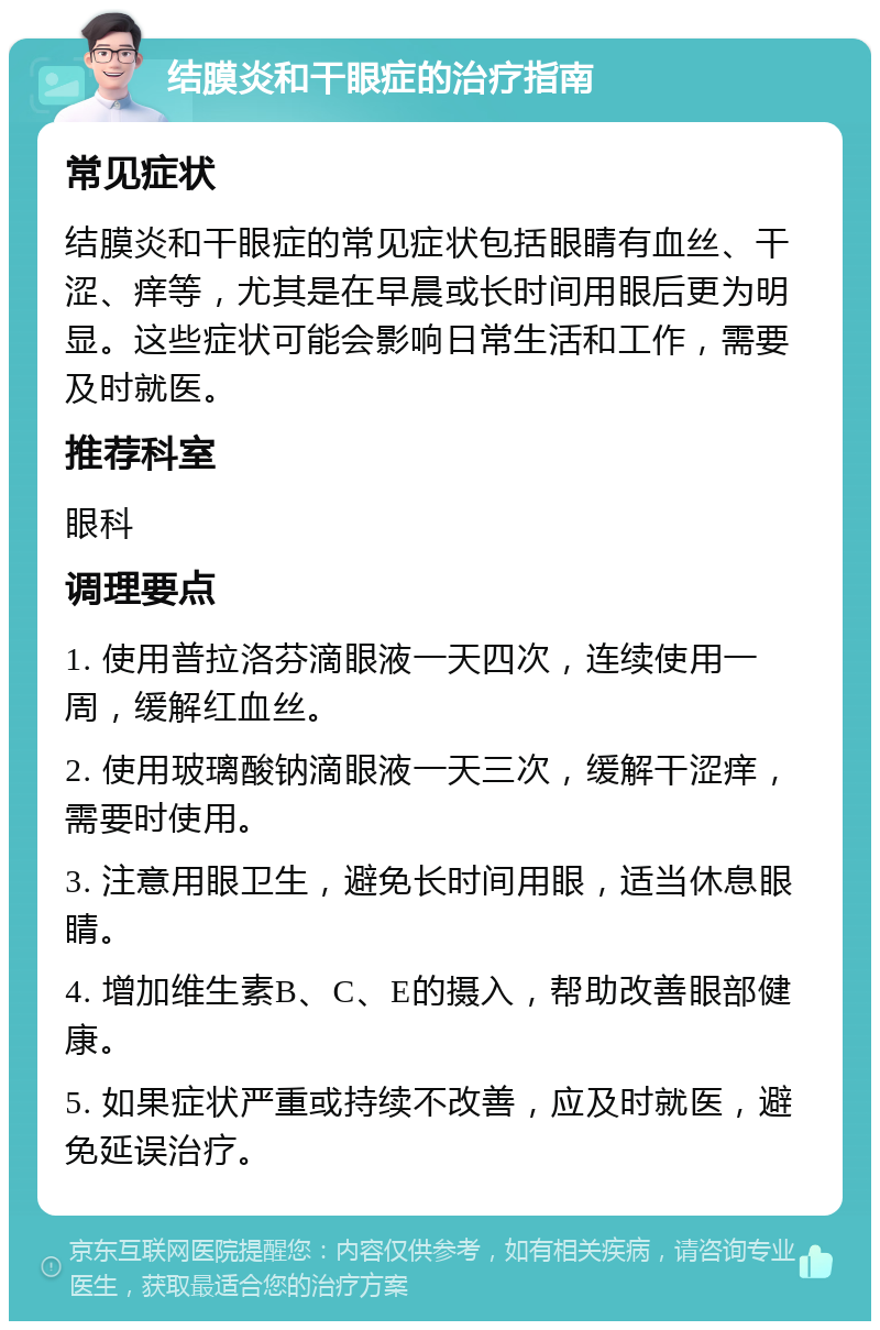 结膜炎和干眼症的治疗指南 常见症状 结膜炎和干眼症的常见症状包括眼睛有血丝、干涩、痒等，尤其是在早晨或长时间用眼后更为明显。这些症状可能会影响日常生活和工作，需要及时就医。 推荐科室 眼科 调理要点 1. 使用普拉洛芬滴眼液一天四次，连续使用一周，缓解红血丝。 2. 使用玻璃酸钠滴眼液一天三次，缓解干涩痒，需要时使用。 3. 注意用眼卫生，避免长时间用眼，适当休息眼睛。 4. 增加维生素B、C、E的摄入，帮助改善眼部健康。 5. 如果症状严重或持续不改善，应及时就医，避免延误治疗。