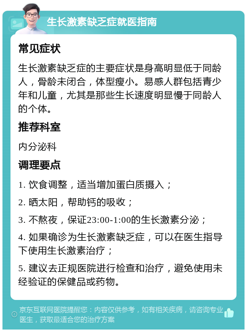 生长激素缺乏症就医指南 常见症状 生长激素缺乏症的主要症状是身高明显低于同龄人，骨龄未闭合，体型瘦小。易感人群包括青少年和儿童，尤其是那些生长速度明显慢于同龄人的个体。 推荐科室 内分泌科 调理要点 1. 饮食调整，适当增加蛋白质摄入； 2. 晒太阳，帮助钙的吸收； 3. 不熬夜，保证23:00-1:00的生长激素分泌； 4. 如果确诊为生长激素缺乏症，可以在医生指导下使用生长激素治疗； 5. 建议去正规医院进行检查和治疗，避免使用未经验证的保健品或药物。