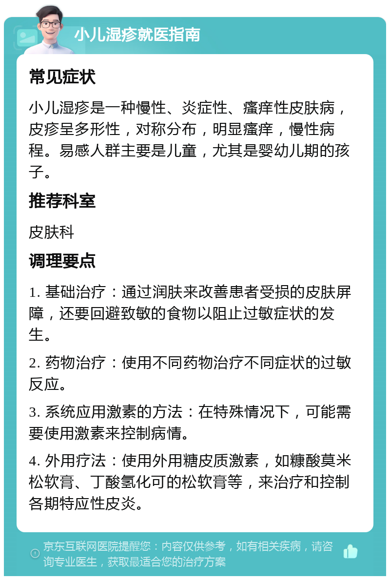 小儿湿疹就医指南 常见症状 小儿湿疹是一种慢性、炎症性、瘙痒性皮肤病，皮疹呈多形性，对称分布，明显瘙痒，慢性病程。易感人群主要是儿童，尤其是婴幼儿期的孩子。 推荐科室 皮肤科 调理要点 1. 基础治疗：通过润肤来改善患者受损的皮肤屏障，还要回避致敏的食物以阻止过敏症状的发生。 2. 药物治疗：使用不同药物治疗不同症状的过敏反应。 3. 系统应用激素的方法：在特殊情况下，可能需要使用激素来控制病情。 4. 外用疗法：使用外用糖皮质激素，如糠酸莫米松软膏、丁酸氢化可的松软膏等，来治疗和控制各期特应性皮炎。