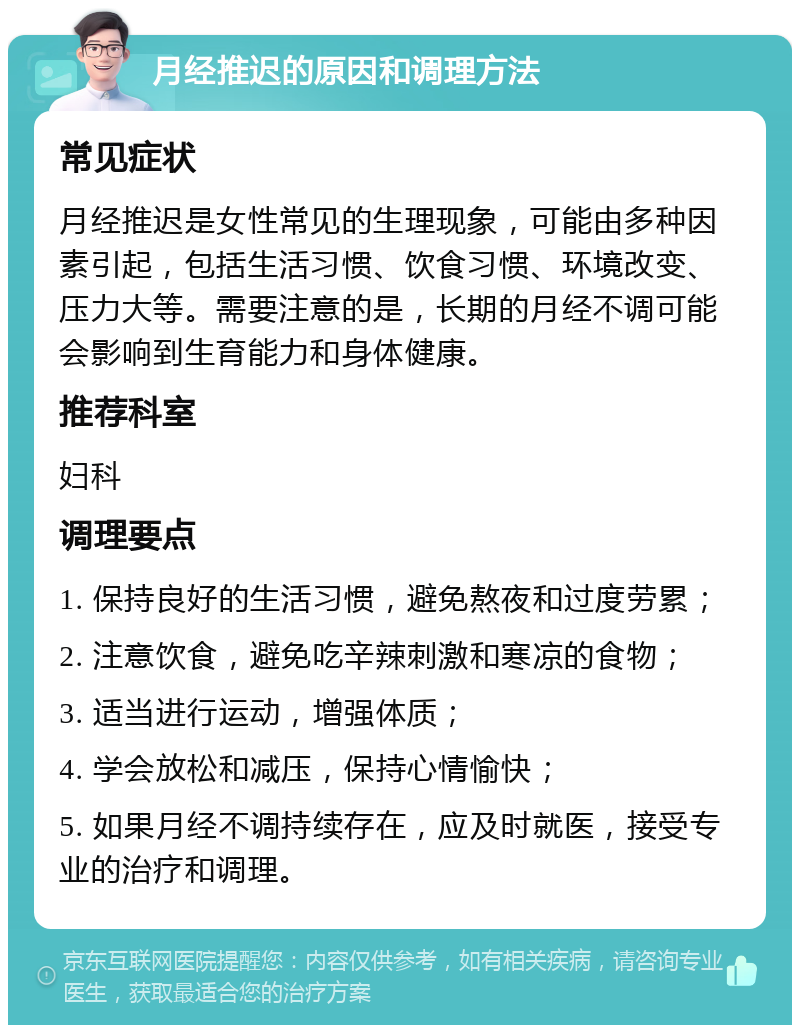 月经推迟的原因和调理方法 常见症状 月经推迟是女性常见的生理现象，可能由多种因素引起，包括生活习惯、饮食习惯、环境改变、压力大等。需要注意的是，长期的月经不调可能会影响到生育能力和身体健康。 推荐科室 妇科 调理要点 1. 保持良好的生活习惯，避免熬夜和过度劳累； 2. 注意饮食，避免吃辛辣刺激和寒凉的食物； 3. 适当进行运动，增强体质； 4. 学会放松和减压，保持心情愉快； 5. 如果月经不调持续存在，应及时就医，接受专业的治疗和调理。