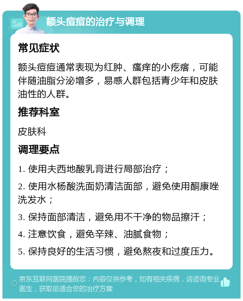 额头痘痘的治疗与调理 常见症状 额头痘痘通常表现为红肿、瘙痒的小疙瘩，可能伴随油脂分泌增多，易感人群包括青少年和皮肤油性的人群。 推荐科室 皮肤科 调理要点 1. 使用夫西地酸乳膏进行局部治疗； 2. 使用水杨酸洗面奶清洁面部，避免使用酮康唑洗发水； 3. 保持面部清洁，避免用不干净的物品擦汗； 4. 注意饮食，避免辛辣、油腻食物； 5. 保持良好的生活习惯，避免熬夜和过度压力。