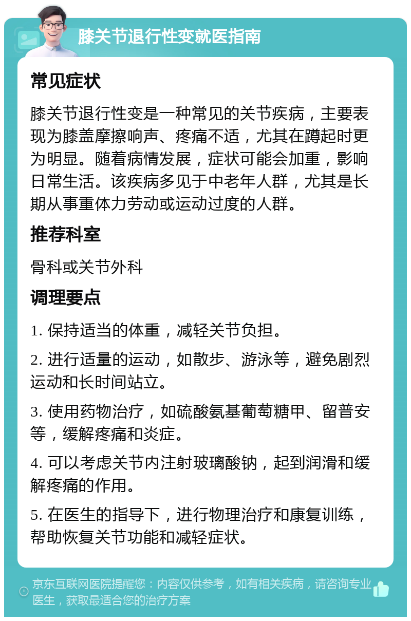 膝关节退行性变就医指南 常见症状 膝关节退行性变是一种常见的关节疾病，主要表现为膝盖摩擦响声、疼痛不适，尤其在蹲起时更为明显。随着病情发展，症状可能会加重，影响日常生活。该疾病多见于中老年人群，尤其是长期从事重体力劳动或运动过度的人群。 推荐科室 骨科或关节外科 调理要点 1. 保持适当的体重，减轻关节负担。 2. 进行适量的运动，如散步、游泳等，避免剧烈运动和长时间站立。 3. 使用药物治疗，如硫酸氨基葡萄糖甲、留普安等，缓解疼痛和炎症。 4. 可以考虑关节内注射玻璃酸钠，起到润滑和缓解疼痛的作用。 5. 在医生的指导下，进行物理治疗和康复训练，帮助恢复关节功能和减轻症状。