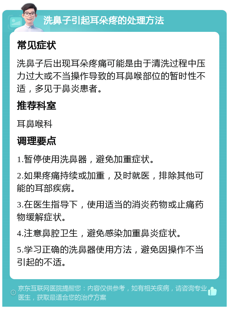 洗鼻子引起耳朵疼的处理方法 常见症状 洗鼻子后出现耳朵疼痛可能是由于清洗过程中压力过大或不当操作导致的耳鼻喉部位的暂时性不适，多见于鼻炎患者。 推荐科室 耳鼻喉科 调理要点 1.暂停使用洗鼻器，避免加重症状。 2.如果疼痛持续或加重，及时就医，排除其他可能的耳部疾病。 3.在医生指导下，使用适当的消炎药物或止痛药物缓解症状。 4.注意鼻腔卫生，避免感染加重鼻炎症状。 5.学习正确的洗鼻器使用方法，避免因操作不当引起的不适。