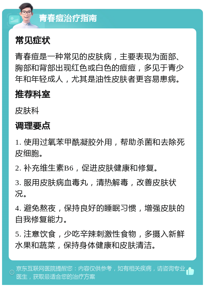 青春痘治疗指南 常见症状 青春痘是一种常见的皮肤病，主要表现为面部、胸部和背部出现红色或白色的痘痘，多见于青少年和年轻成人，尤其是油性皮肤者更容易患病。 推荐科室 皮肤科 调理要点 1. 使用过氧苯甲酰凝胶外用，帮助杀菌和去除死皮细胞。 2. 补充维生素B6，促进皮肤健康和修复。 3. 服用皮肤病血毒丸，清热解毒，改善皮肤状况。 4. 避免熬夜，保持良好的睡眠习惯，增强皮肤的自我修复能力。 5. 注意饮食，少吃辛辣刺激性食物，多摄入新鲜水果和蔬菜，保持身体健康和皮肤清洁。