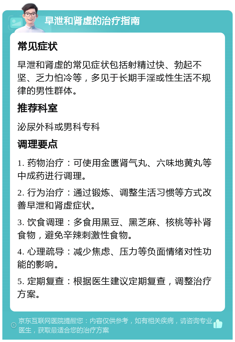 早泄和肾虚的治疗指南 常见症状 早泄和肾虚的常见症状包括射精过快、勃起不坚、乏力怕冷等，多见于长期手淫或性生活不规律的男性群体。 推荐科室 泌尿外科或男科专科 调理要点 1. 药物治疗：可使用金匮肾气丸、六味地黄丸等中成药进行调理。 2. 行为治疗：通过锻炼、调整生活习惯等方式改善早泄和肾虚症状。 3. 饮食调理：多食用黑豆、黑芝麻、核桃等补肾食物，避免辛辣刺激性食物。 4. 心理疏导：减少焦虑、压力等负面情绪对性功能的影响。 5. 定期复查：根据医生建议定期复查，调整治疗方案。