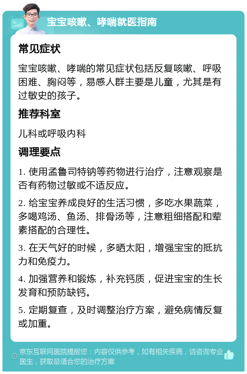 宝宝咳嗽、哮喘就医指南 常见症状 宝宝咳嗽、哮喘的常见症状包括反复咳嗽、呼吸困难、胸闷等，易感人群主要是儿童，尤其是有过敏史的孩子。 推荐科室 儿科或呼吸内科 调理要点 1. 使用孟鲁司特钠等药物进行治疗，注意观察是否有药物过敏或不适反应。 2. 给宝宝养成良好的生活习惯，多吃水果蔬菜，多喝鸡汤、鱼汤、排骨汤等，注意粗细搭配和荤素搭配的合理性。 3. 在天气好的时候，多晒太阳，增强宝宝的抵抗力和免疫力。 4. 加强营养和锻炼，补充钙质，促进宝宝的生长发育和预防缺钙。 5. 定期复查，及时调整治疗方案，避免病情反复或加重。