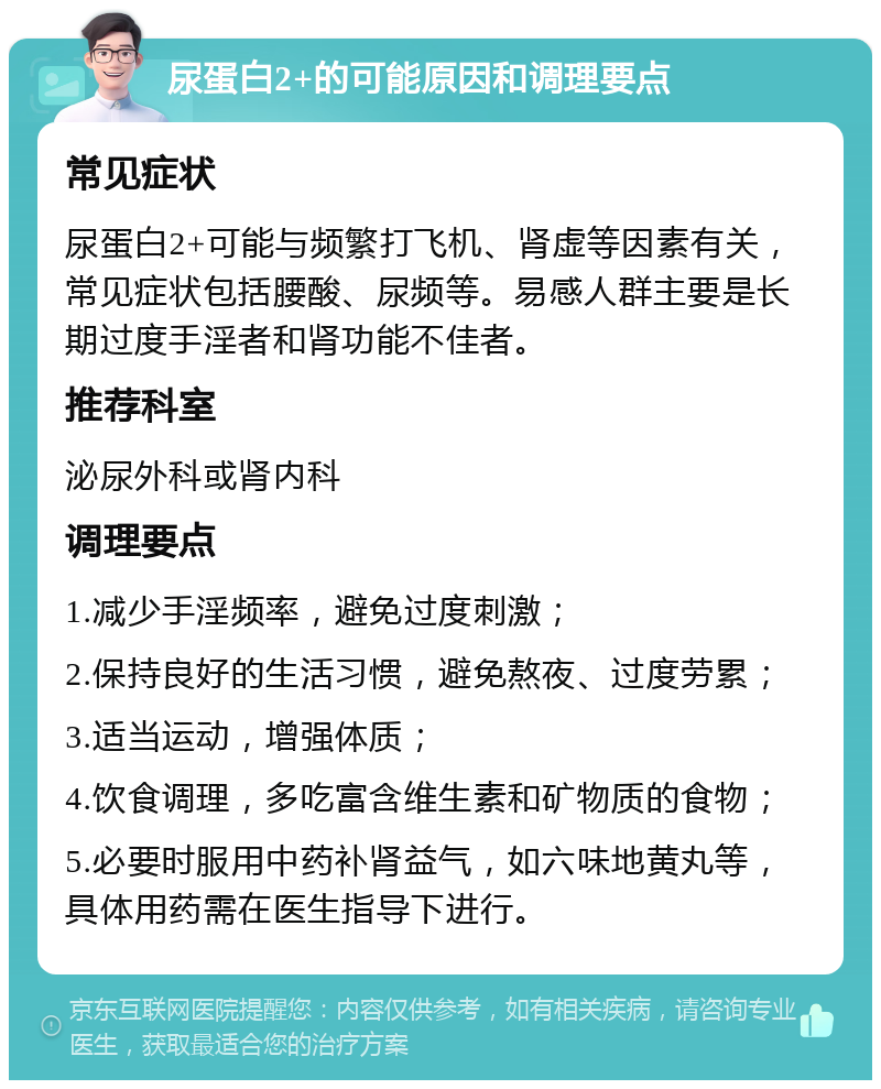 尿蛋白2+的可能原因和调理要点 常见症状 尿蛋白2+可能与频繁打飞机、肾虚等因素有关，常见症状包括腰酸、尿频等。易感人群主要是长期过度手淫者和肾功能不佳者。 推荐科室 泌尿外科或肾内科 调理要点 1.减少手淫频率，避免过度刺激； 2.保持良好的生活习惯，避免熬夜、过度劳累； 3.适当运动，增强体质； 4.饮食调理，多吃富含维生素和矿物质的食物； 5.必要时服用中药补肾益气，如六味地黄丸等，具体用药需在医生指导下进行。