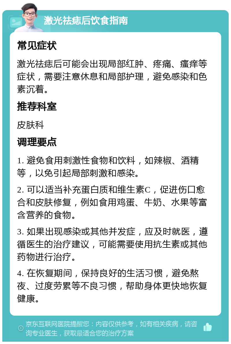 激光祛痣后饮食指南 常见症状 激光祛痣后可能会出现局部红肿、疼痛、瘙痒等症状，需要注意休息和局部护理，避免感染和色素沉着。 推荐科室 皮肤科 调理要点 1. 避免食用刺激性食物和饮料，如辣椒、酒精等，以免引起局部刺激和感染。 2. 可以适当补充蛋白质和维生素C，促进伤口愈合和皮肤修复，例如食用鸡蛋、牛奶、水果等富含营养的食物。 3. 如果出现感染或其他并发症，应及时就医，遵循医生的治疗建议，可能需要使用抗生素或其他药物进行治疗。 4. 在恢复期间，保持良好的生活习惯，避免熬夜、过度劳累等不良习惯，帮助身体更快地恢复健康。