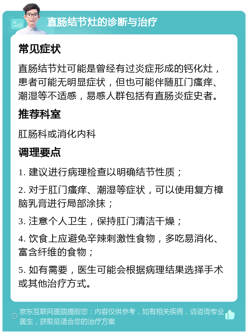 直肠结节灶的诊断与治疗 常见症状 直肠结节灶可能是曾经有过炎症形成的钙化灶，患者可能无明显症状，但也可能伴随肛门瘙痒、潮湿等不适感，易感人群包括有直肠炎症史者。 推荐科室 肛肠科或消化内科 调理要点 1. 建议进行病理检查以明确结节性质； 2. 对于肛门瘙痒、潮湿等症状，可以使用复方樟脑乳膏进行局部涂抹； 3. 注意个人卫生，保持肛门清洁干燥； 4. 饮食上应避免辛辣刺激性食物，多吃易消化、富含纤维的食物； 5. 如有需要，医生可能会根据病理结果选择手术或其他治疗方式。