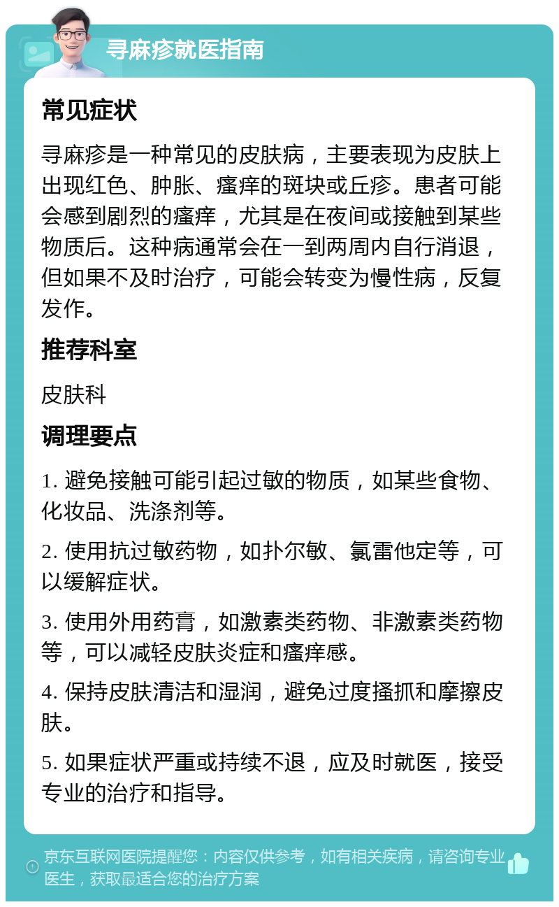 寻麻疹就医指南 常见症状 寻麻疹是一种常见的皮肤病，主要表现为皮肤上出现红色、肿胀、瘙痒的斑块或丘疹。患者可能会感到剧烈的瘙痒，尤其是在夜间或接触到某些物质后。这种病通常会在一到两周内自行消退，但如果不及时治疗，可能会转变为慢性病，反复发作。 推荐科室 皮肤科 调理要点 1. 避免接触可能引起过敏的物质，如某些食物、化妆品、洗涤剂等。 2. 使用抗过敏药物，如扑尔敏、氯雷他定等，可以缓解症状。 3. 使用外用药膏，如激素类药物、非激素类药物等，可以减轻皮肤炎症和瘙痒感。 4. 保持皮肤清洁和湿润，避免过度搔抓和摩擦皮肤。 5. 如果症状严重或持续不退，应及时就医，接受专业的治疗和指导。