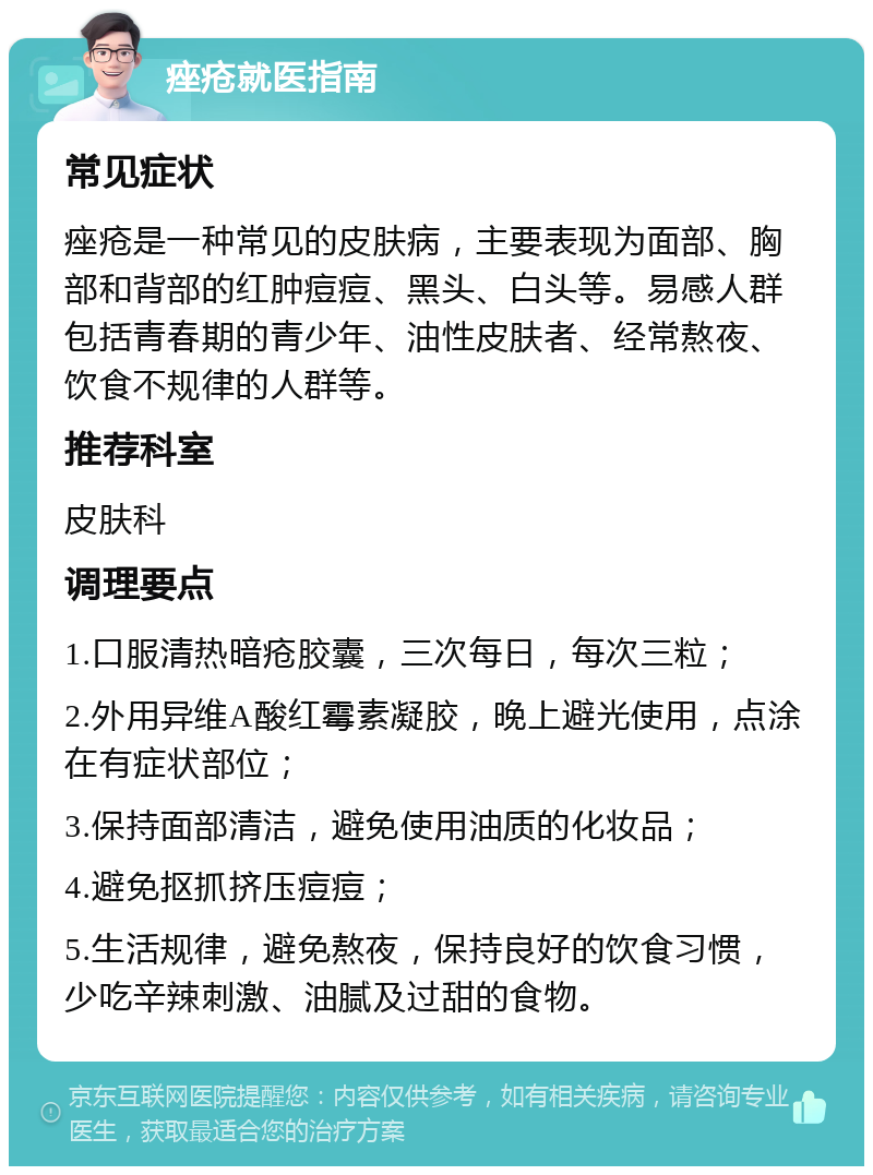 痤疮就医指南 常见症状 痤疮是一种常见的皮肤病，主要表现为面部、胸部和背部的红肿痘痘、黑头、白头等。易感人群包括青春期的青少年、油性皮肤者、经常熬夜、饮食不规律的人群等。 推荐科室 皮肤科 调理要点 1.口服清热暗疮胶囊，三次每日，每次三粒； 2.外用异维A酸红霉素凝胶，晚上避光使用，点涂在有症状部位； 3.保持面部清洁，避免使用油质的化妆品； 4.避免抠抓挤压痘痘； 5.生活规律，避免熬夜，保持良好的饮食习惯，少吃辛辣刺激、油腻及过甜的食物。