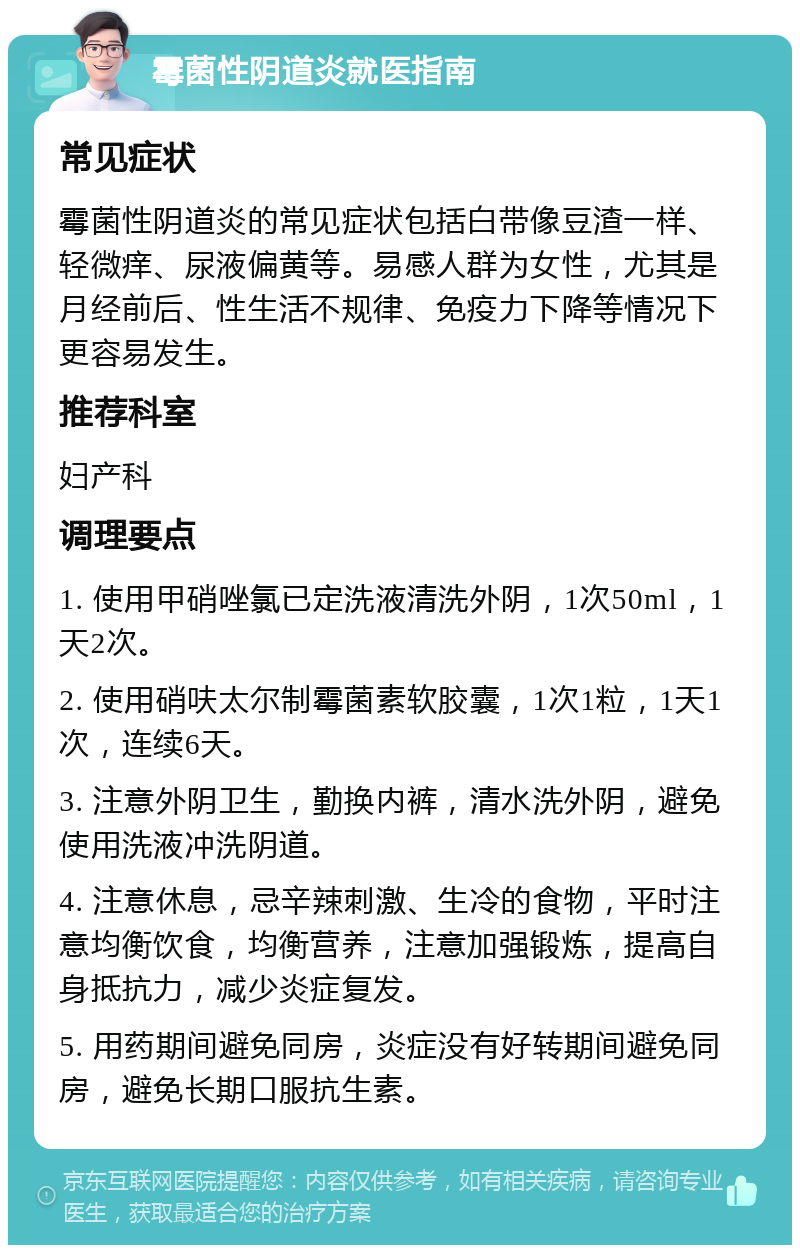 霉菌性阴道炎就医指南 常见症状 霉菌性阴道炎的常见症状包括白带像豆渣一样、轻微痒、尿液偏黄等。易感人群为女性，尤其是月经前后、性生活不规律、免疫力下降等情况下更容易发生。 推荐科室 妇产科 调理要点 1. 使用甲硝唑氯已定洗液清洗外阴，1次50ml，1天2次。 2. 使用硝呋太尔制霉菌素软胶囊，1次1粒，1天1次，连续6天。 3. 注意外阴卫生，勤换内裤，清水洗外阴，避免使用洗液冲洗阴道。 4. 注意休息，忌辛辣刺激、生冷的食物，平时注意均衡饮食，均衡营养，注意加强锻炼，提高自身抵抗力，减少炎症复发。 5. 用药期间避免同房，炎症没有好转期间避免同房，避免长期口服抗生素。