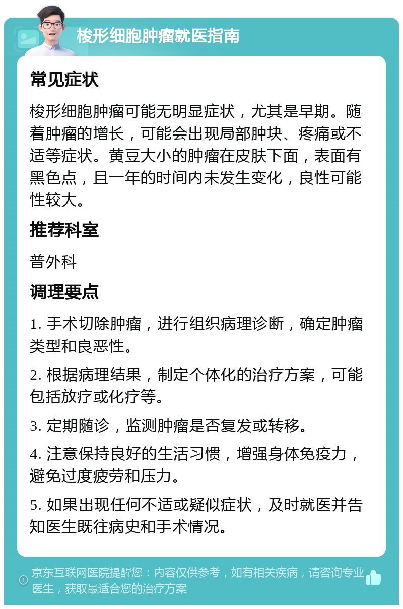 梭形细胞肿瘤就医指南 常见症状 梭形细胞肿瘤可能无明显症状，尤其是早期。随着肿瘤的增长，可能会出现局部肿块、疼痛或不适等症状。黄豆大小的肿瘤在皮肤下面，表面有黑色点，且一年的时间内未发生变化，良性可能性较大。 推荐科室 普外科 调理要点 1. 手术切除肿瘤，进行组织病理诊断，确定肿瘤类型和良恶性。 2. 根据病理结果，制定个体化的治疗方案，可能包括放疗或化疗等。 3. 定期随诊，监测肿瘤是否复发或转移。 4. 注意保持良好的生活习惯，增强身体免疫力，避免过度疲劳和压力。 5. 如果出现任何不适或疑似症状，及时就医并告知医生既往病史和手术情况。