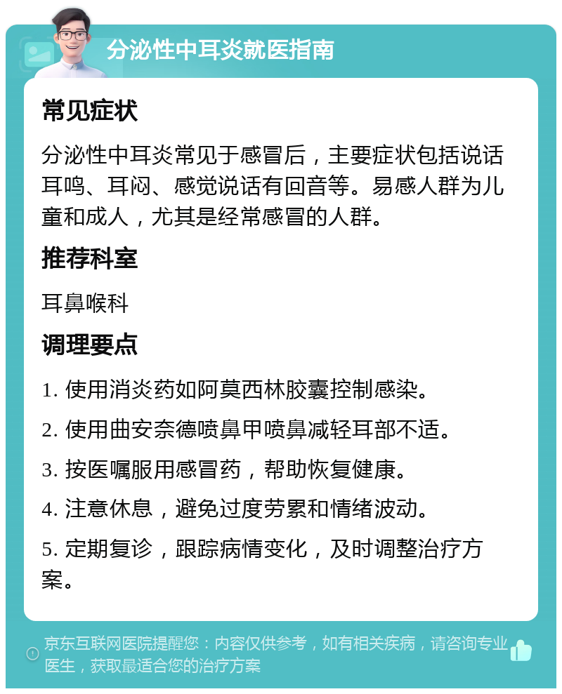 分泌性中耳炎就医指南 常见症状 分泌性中耳炎常见于感冒后，主要症状包括说话耳鸣、耳闷、感觉说话有回音等。易感人群为儿童和成人，尤其是经常感冒的人群。 推荐科室 耳鼻喉科 调理要点 1. 使用消炎药如阿莫西林胶囊控制感染。 2. 使用曲安奈德喷鼻甲喷鼻减轻耳部不适。 3. 按医嘱服用感冒药，帮助恢复健康。 4. 注意休息，避免过度劳累和情绪波动。 5. 定期复诊，跟踪病情变化，及时调整治疗方案。