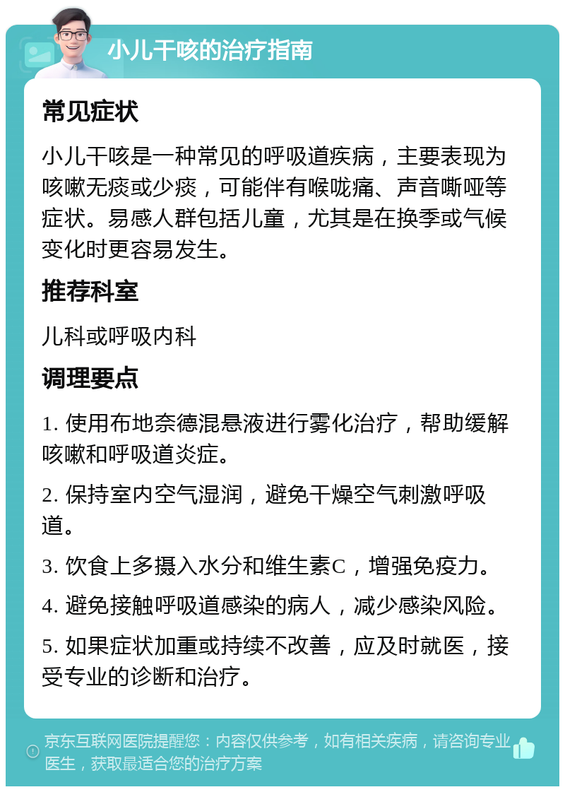 小儿干咳的治疗指南 常见症状 小儿干咳是一种常见的呼吸道疾病，主要表现为咳嗽无痰或少痰，可能伴有喉咙痛、声音嘶哑等症状。易感人群包括儿童，尤其是在换季或气候变化时更容易发生。 推荐科室 儿科或呼吸内科 调理要点 1. 使用布地奈德混悬液进行雾化治疗，帮助缓解咳嗽和呼吸道炎症。 2. 保持室内空气湿润，避免干燥空气刺激呼吸道。 3. 饮食上多摄入水分和维生素C，增强免疫力。 4. 避免接触呼吸道感染的病人，减少感染风险。 5. 如果症状加重或持续不改善，应及时就医，接受专业的诊断和治疗。