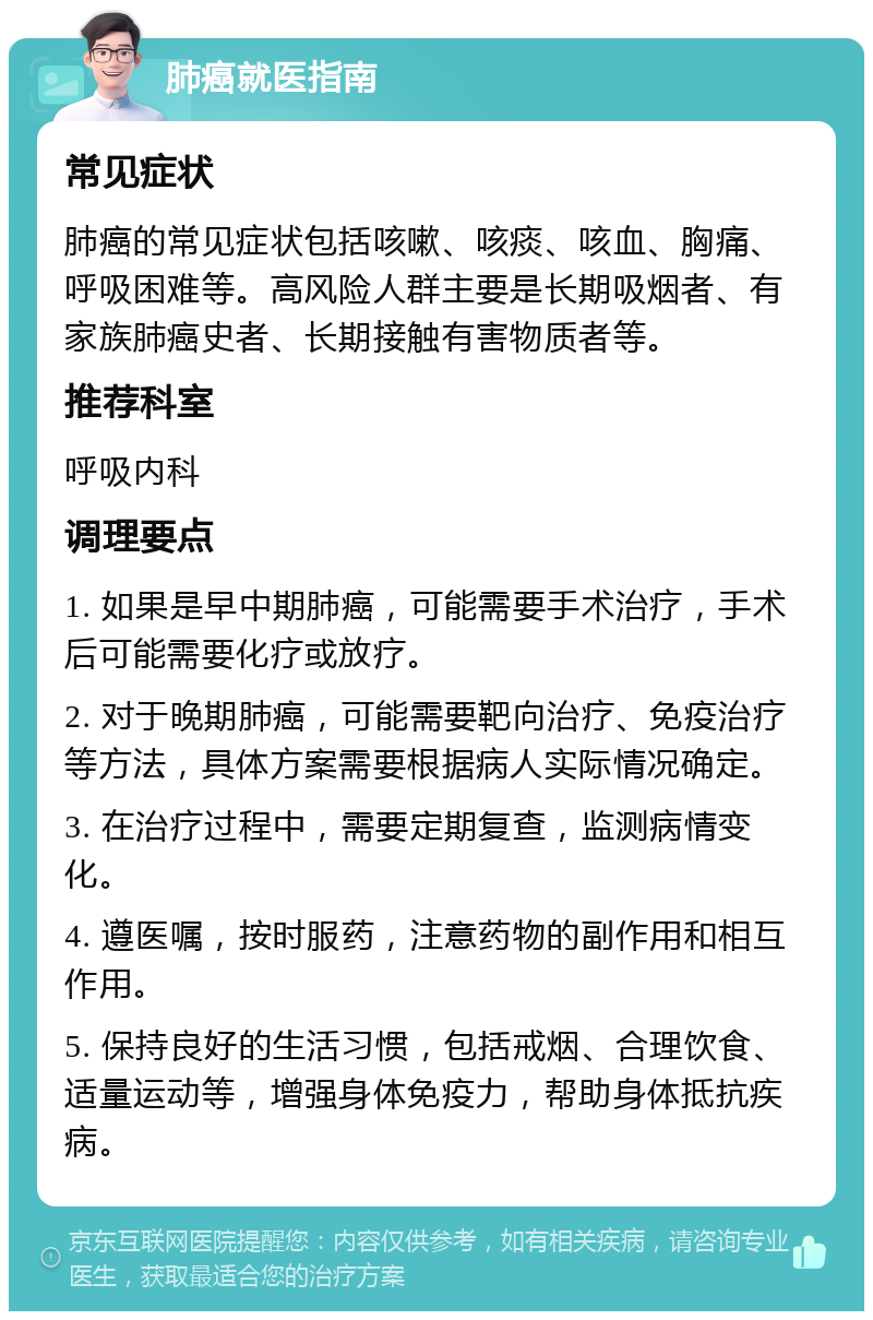 肺癌就医指南 常见症状 肺癌的常见症状包括咳嗽、咳痰、咳血、胸痛、呼吸困难等。高风险人群主要是长期吸烟者、有家族肺癌史者、长期接触有害物质者等。 推荐科室 呼吸内科 调理要点 1. 如果是早中期肺癌，可能需要手术治疗，手术后可能需要化疗或放疗。 2. 对于晚期肺癌，可能需要靶向治疗、免疫治疗等方法，具体方案需要根据病人实际情况确定。 3. 在治疗过程中，需要定期复查，监测病情变化。 4. 遵医嘱，按时服药，注意药物的副作用和相互作用。 5. 保持良好的生活习惯，包括戒烟、合理饮食、适量运动等，增强身体免疫力，帮助身体抵抗疾病。