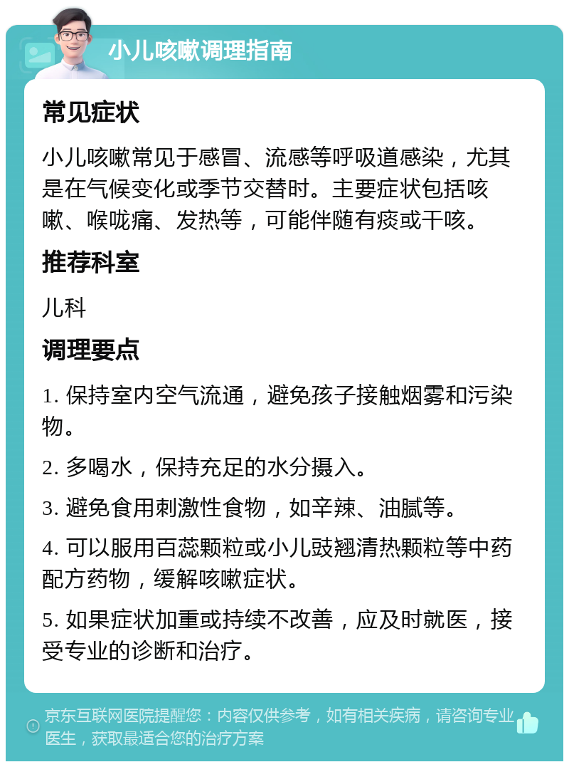 小儿咳嗽调理指南 常见症状 小儿咳嗽常见于感冒、流感等呼吸道感染，尤其是在气候变化或季节交替时。主要症状包括咳嗽、喉咙痛、发热等，可能伴随有痰或干咳。 推荐科室 儿科 调理要点 1. 保持室内空气流通，避免孩子接触烟雾和污染物。 2. 多喝水，保持充足的水分摄入。 3. 避免食用刺激性食物，如辛辣、油腻等。 4. 可以服用百蕊颗粒或小儿豉翘清热颗粒等中药配方药物，缓解咳嗽症状。 5. 如果症状加重或持续不改善，应及时就医，接受专业的诊断和治疗。