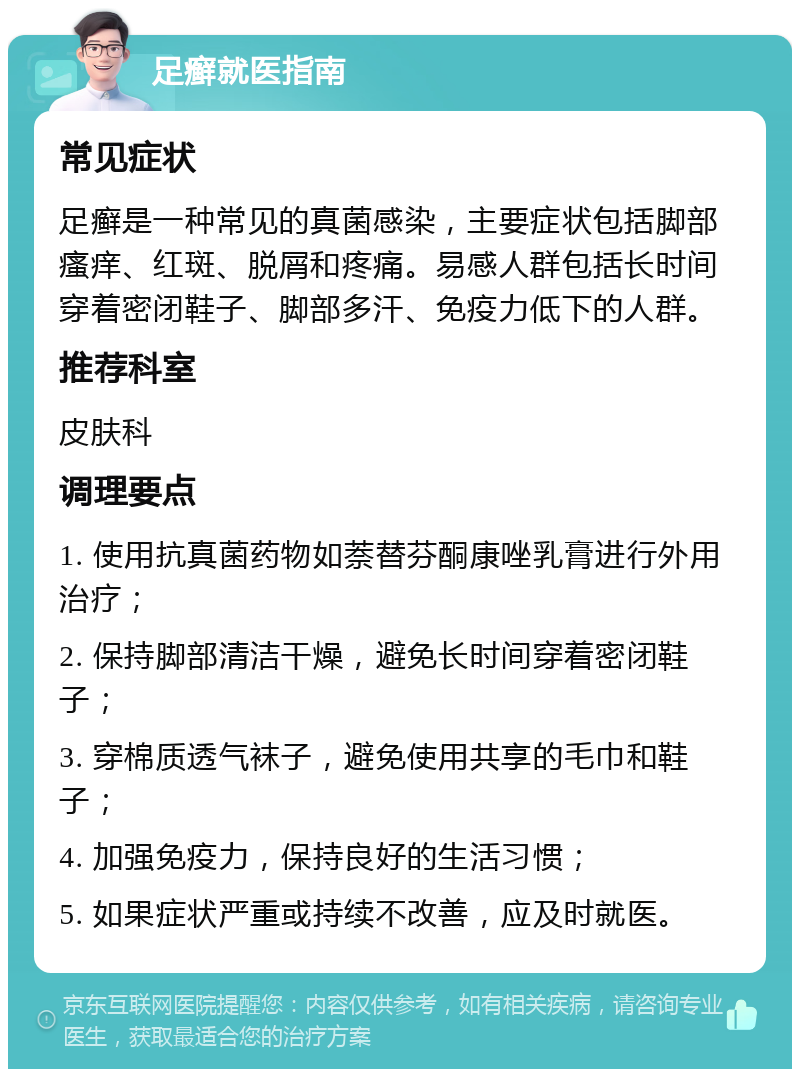 足癣就医指南 常见症状 足癣是一种常见的真菌感染，主要症状包括脚部瘙痒、红斑、脱屑和疼痛。易感人群包括长时间穿着密闭鞋子、脚部多汗、免疫力低下的人群。 推荐科室 皮肤科 调理要点 1. 使用抗真菌药物如萘替芬酮康唑乳膏进行外用治疗； 2. 保持脚部清洁干燥，避免长时间穿着密闭鞋子； 3. 穿棉质透气袜子，避免使用共享的毛巾和鞋子； 4. 加强免疫力，保持良好的生活习惯； 5. 如果症状严重或持续不改善，应及时就医。