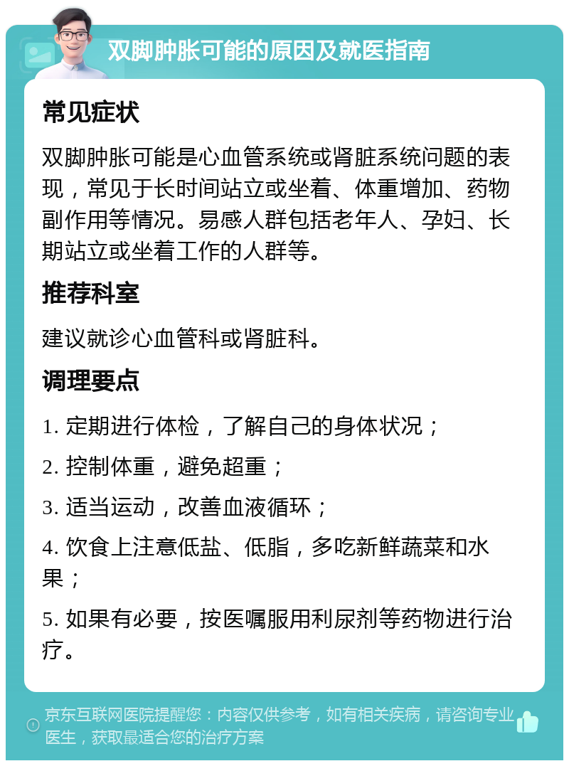 双脚肿胀可能的原因及就医指南 常见症状 双脚肿胀可能是心血管系统或肾脏系统问题的表现，常见于长时间站立或坐着、体重增加、药物副作用等情况。易感人群包括老年人、孕妇、长期站立或坐着工作的人群等。 推荐科室 建议就诊心血管科或肾脏科。 调理要点 1. 定期进行体检，了解自己的身体状况； 2. 控制体重，避免超重； 3. 适当运动，改善血液循环； 4. 饮食上注意低盐、低脂，多吃新鲜蔬菜和水果； 5. 如果有必要，按医嘱服用利尿剂等药物进行治疗。