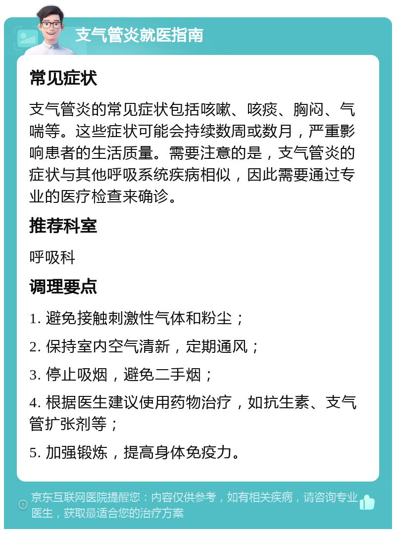 支气管炎就医指南 常见症状 支气管炎的常见症状包括咳嗽、咳痰、胸闷、气喘等。这些症状可能会持续数周或数月，严重影响患者的生活质量。需要注意的是，支气管炎的症状与其他呼吸系统疾病相似，因此需要通过专业的医疗检查来确诊。 推荐科室 呼吸科 调理要点 1. 避免接触刺激性气体和粉尘； 2. 保持室内空气清新，定期通风； 3. 停止吸烟，避免二手烟； 4. 根据医生建议使用药物治疗，如抗生素、支气管扩张剂等； 5. 加强锻炼，提高身体免疫力。