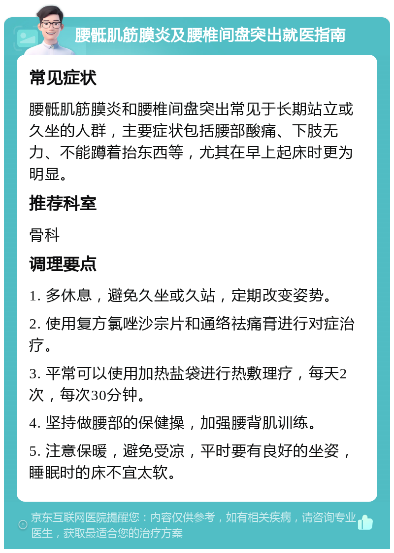 腰骶肌筋膜炎及腰椎间盘突出就医指南 常见症状 腰骶肌筋膜炎和腰椎间盘突出常见于长期站立或久坐的人群，主要症状包括腰部酸痛、下肢无力、不能蹲着抬东西等，尤其在早上起床时更为明显。 推荐科室 骨科 调理要点 1. 多休息，避免久坐或久站，定期改变姿势。 2. 使用复方氯唑沙宗片和通络祛痛膏进行对症治疗。 3. 平常可以使用加热盐袋进行热敷理疗，每天2次，每次30分钟。 4. 坚持做腰部的保健操，加强腰背肌训练。 5. 注意保暖，避免受凉，平时要有良好的坐姿，睡眠时的床不宜太软。