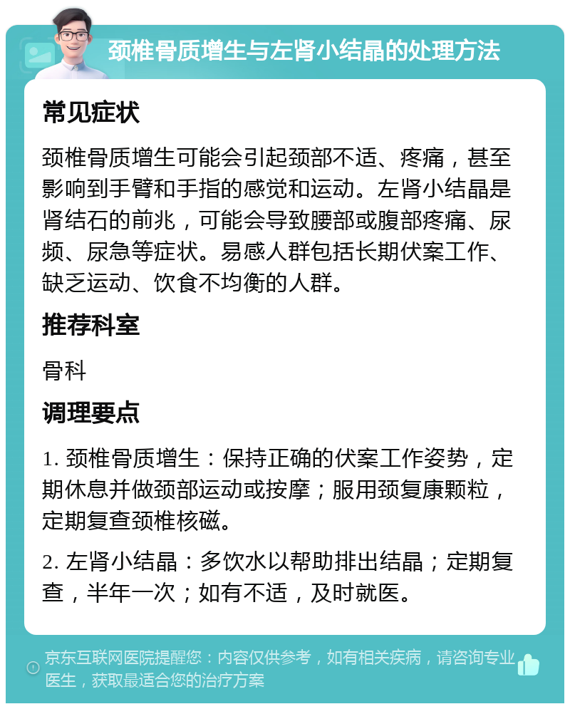 颈椎骨质增生与左肾小结晶的处理方法 常见症状 颈椎骨质增生可能会引起颈部不适、疼痛，甚至影响到手臂和手指的感觉和运动。左肾小结晶是肾结石的前兆，可能会导致腰部或腹部疼痛、尿频、尿急等症状。易感人群包括长期伏案工作、缺乏运动、饮食不均衡的人群。 推荐科室 骨科 调理要点 1. 颈椎骨质增生：保持正确的伏案工作姿势，定期休息并做颈部运动或按摩；服用颈复康颗粒，定期复查颈椎核磁。 2. 左肾小结晶：多饮水以帮助排出结晶；定期复查，半年一次；如有不适，及时就医。