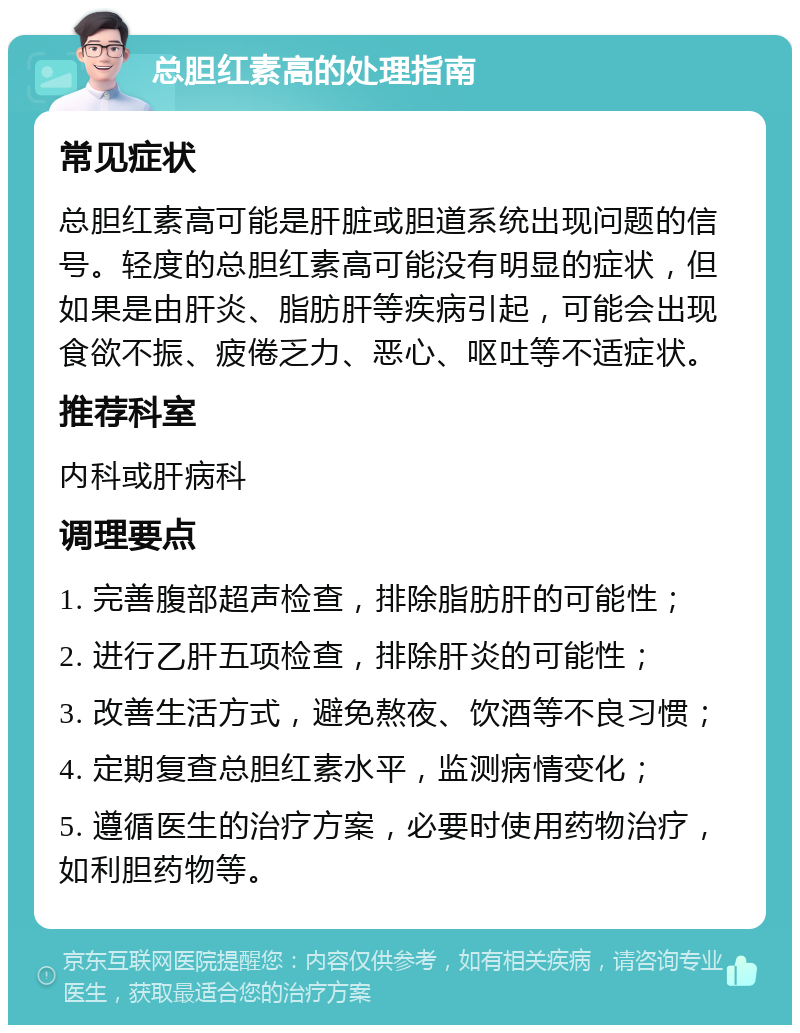 总胆红素高的处理指南 常见症状 总胆红素高可能是肝脏或胆道系统出现问题的信号。轻度的总胆红素高可能没有明显的症状，但如果是由肝炎、脂肪肝等疾病引起，可能会出现食欲不振、疲倦乏力、恶心、呕吐等不适症状。 推荐科室 内科或肝病科 调理要点 1. 完善腹部超声检查，排除脂肪肝的可能性； 2. 进行乙肝五项检查，排除肝炎的可能性； 3. 改善生活方式，避免熬夜、饮酒等不良习惯； 4. 定期复查总胆红素水平，监测病情变化； 5. 遵循医生的治疗方案，必要时使用药物治疗，如利胆药物等。