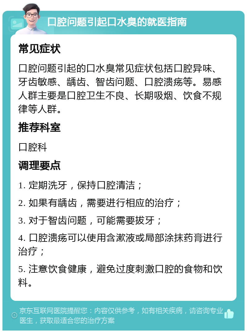 口腔问题引起口水臭的就医指南 常见症状 口腔问题引起的口水臭常见症状包括口腔异味、牙齿敏感、龋齿、智齿问题、口腔溃疡等。易感人群主要是口腔卫生不良、长期吸烟、饮食不规律等人群。 推荐科室 口腔科 调理要点 1. 定期洗牙，保持口腔清洁； 2. 如果有龋齿，需要进行相应的治疗； 3. 对于智齿问题，可能需要拔牙； 4. 口腔溃疡可以使用含漱液或局部涂抹药膏进行治疗； 5. 注意饮食健康，避免过度刺激口腔的食物和饮料。