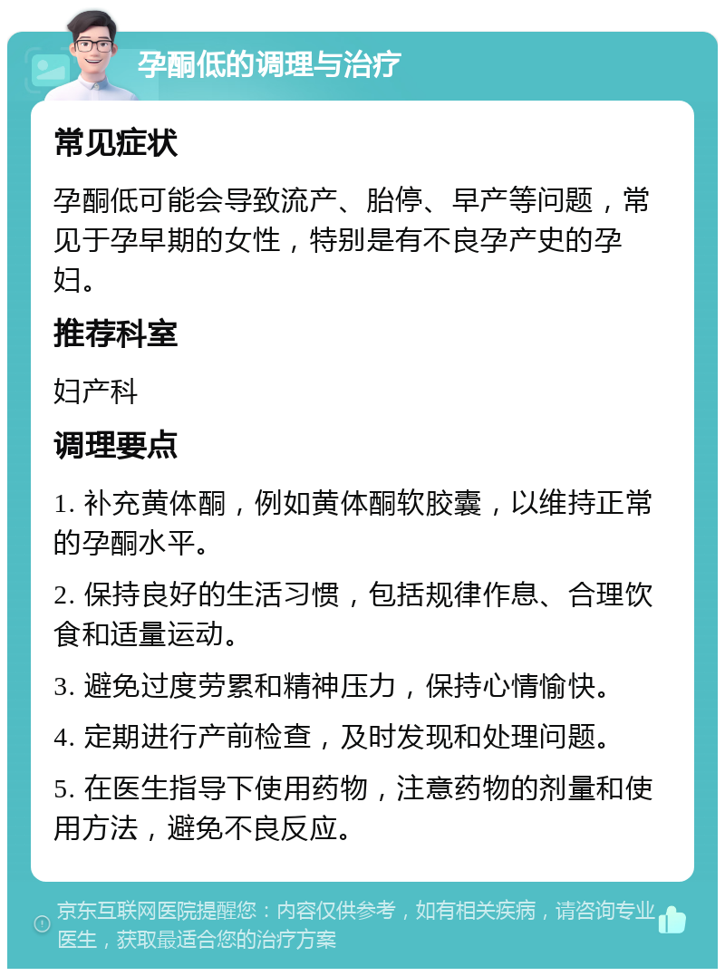 孕酮低的调理与治疗 常见症状 孕酮低可能会导致流产、胎停、早产等问题，常见于孕早期的女性，特别是有不良孕产史的孕妇。 推荐科室 妇产科 调理要点 1. 补充黄体酮，例如黄体酮软胶囊，以维持正常的孕酮水平。 2. 保持良好的生活习惯，包括规律作息、合理饮食和适量运动。 3. 避免过度劳累和精神压力，保持心情愉快。 4. 定期进行产前检查，及时发现和处理问题。 5. 在医生指导下使用药物，注意药物的剂量和使用方法，避免不良反应。