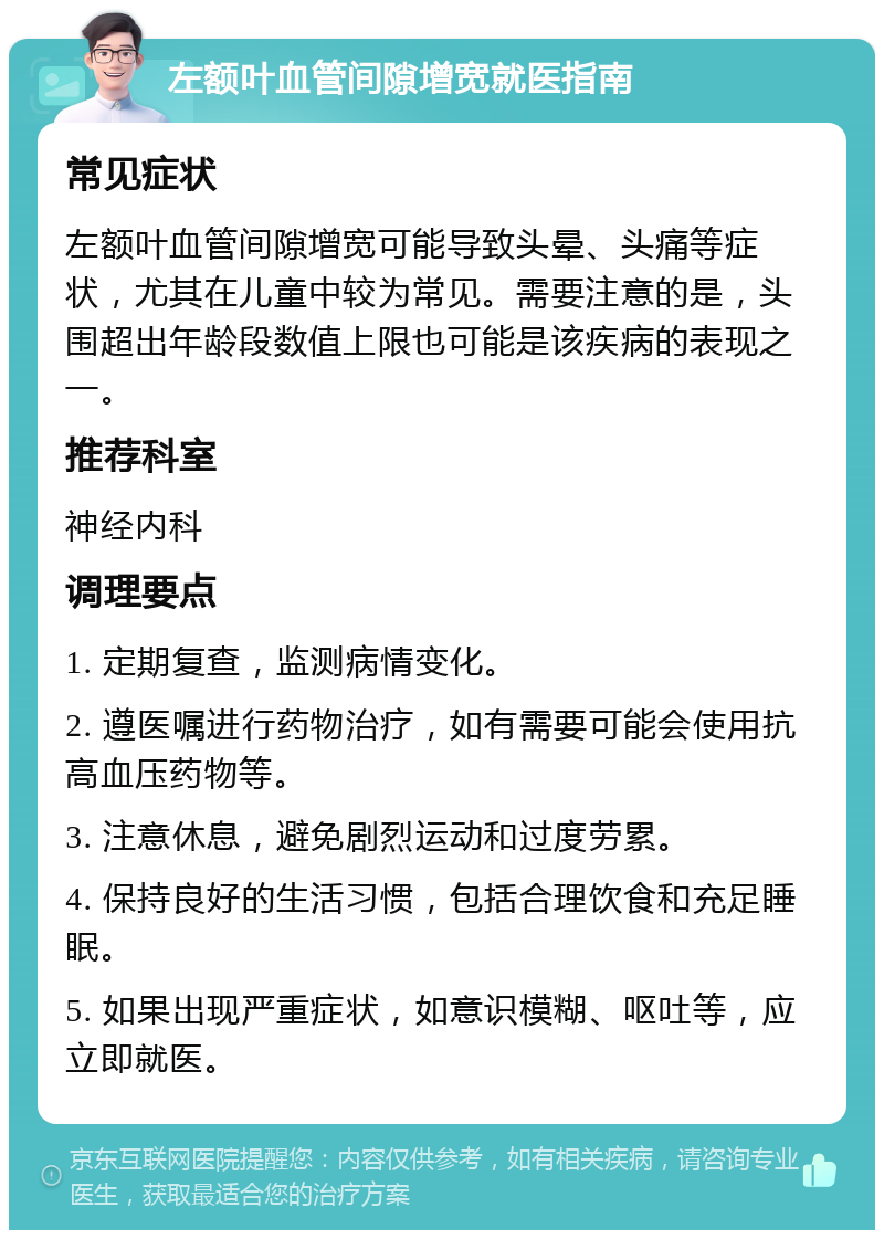 左额叶血管间隙增宽就医指南 常见症状 左额叶血管间隙增宽可能导致头晕、头痛等症状，尤其在儿童中较为常见。需要注意的是，头围超出年龄段数值上限也可能是该疾病的表现之一。 推荐科室 神经内科 调理要点 1. 定期复查，监测病情变化。 2. 遵医嘱进行药物治疗，如有需要可能会使用抗高血压药物等。 3. 注意休息，避免剧烈运动和过度劳累。 4. 保持良好的生活习惯，包括合理饮食和充足睡眠。 5. 如果出现严重症状，如意识模糊、呕吐等，应立即就医。