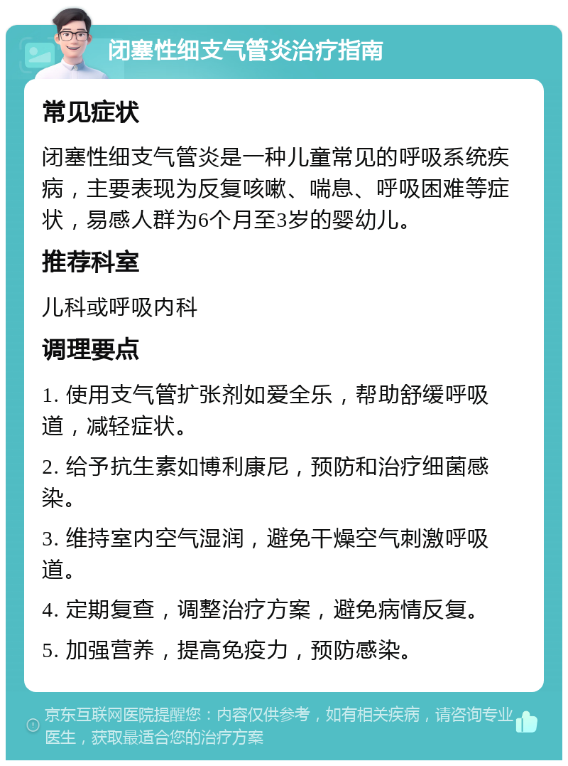 闭塞性细支气管炎治疗指南 常见症状 闭塞性细支气管炎是一种儿童常见的呼吸系统疾病，主要表现为反复咳嗽、喘息、呼吸困难等症状，易感人群为6个月至3岁的婴幼儿。 推荐科室 儿科或呼吸内科 调理要点 1. 使用支气管扩张剂如爱全乐，帮助舒缓呼吸道，减轻症状。 2. 给予抗生素如博利康尼，预防和治疗细菌感染。 3. 维持室内空气湿润，避免干燥空气刺激呼吸道。 4. 定期复查，调整治疗方案，避免病情反复。 5. 加强营养，提高免疫力，预防感染。