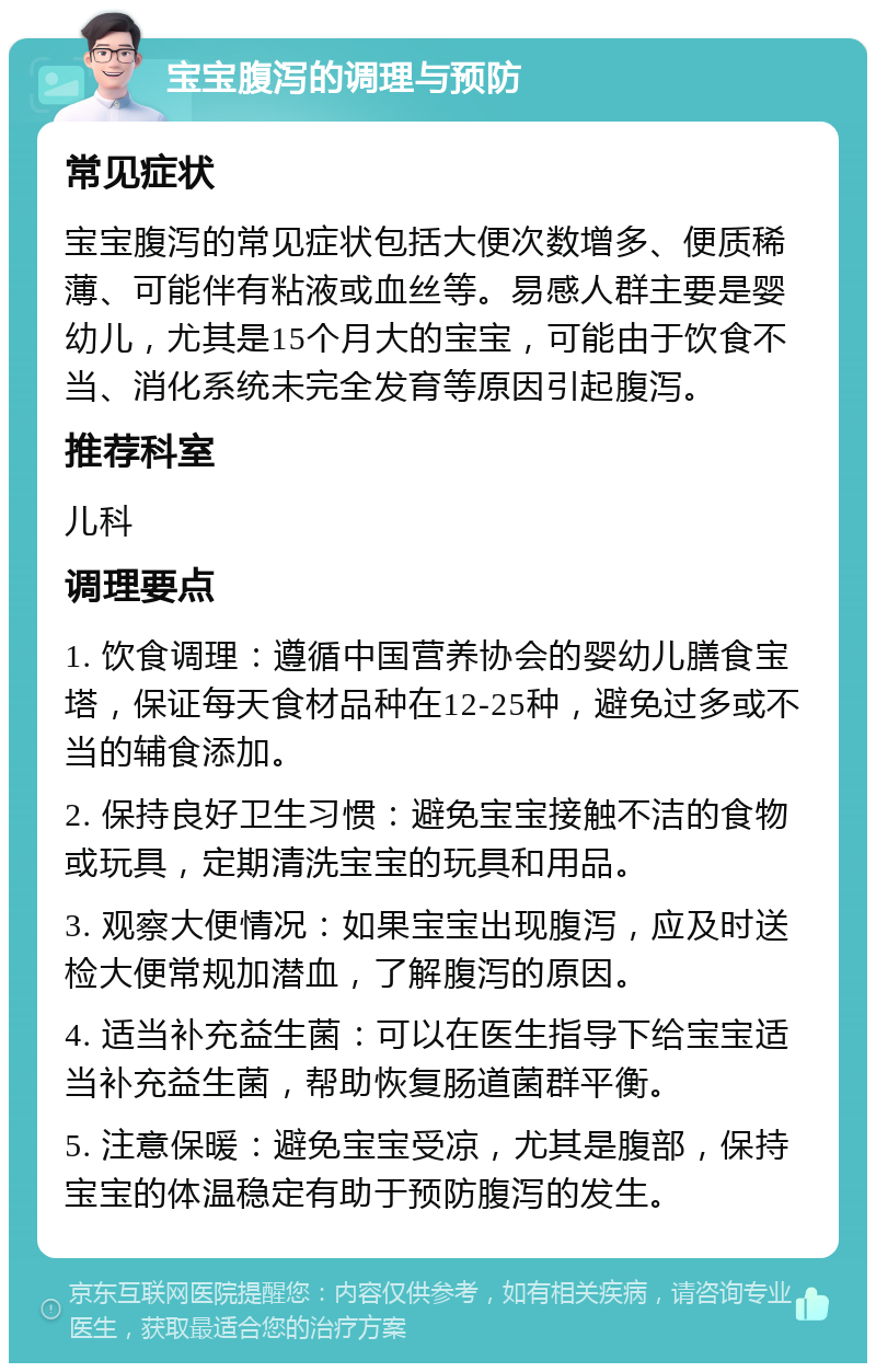 宝宝腹泻的调理与预防 常见症状 宝宝腹泻的常见症状包括大便次数增多、便质稀薄、可能伴有粘液或血丝等。易感人群主要是婴幼儿，尤其是15个月大的宝宝，可能由于饮食不当、消化系统未完全发育等原因引起腹泻。 推荐科室 儿科 调理要点 1. 饮食调理：遵循中国营养协会的婴幼儿膳食宝塔，保证每天食材品种在12-25种，避免过多或不当的辅食添加。 2. 保持良好卫生习惯：避免宝宝接触不洁的食物或玩具，定期清洗宝宝的玩具和用品。 3. 观察大便情况：如果宝宝出现腹泻，应及时送检大便常规加潜血，了解腹泻的原因。 4. 适当补充益生菌：可以在医生指导下给宝宝适当补充益生菌，帮助恢复肠道菌群平衡。 5. 注意保暖：避免宝宝受凉，尤其是腹部，保持宝宝的体温稳定有助于预防腹泻的发生。