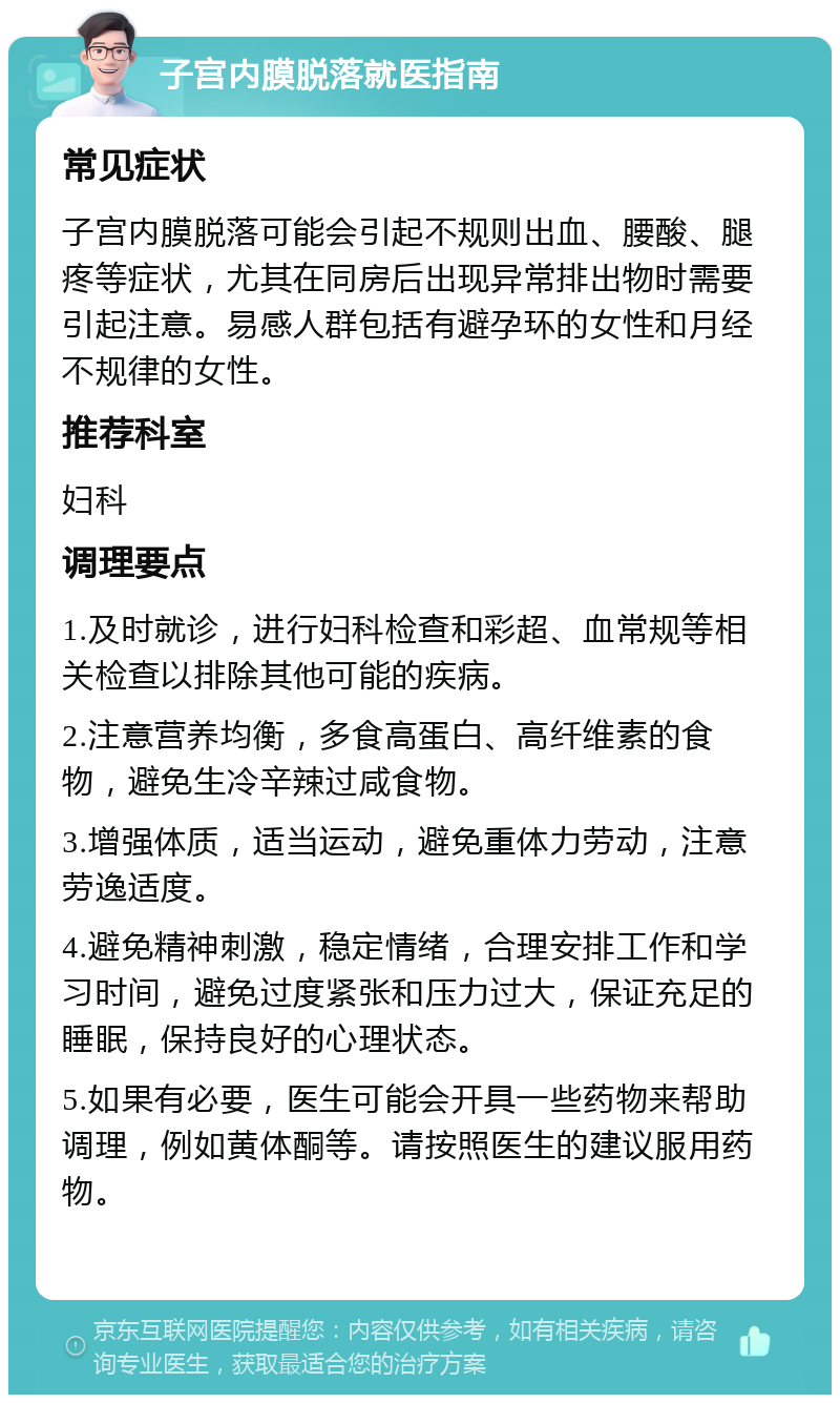 子宫内膜脱落就医指南 常见症状 子宫内膜脱落可能会引起不规则出血、腰酸、腿疼等症状，尤其在同房后出现异常排出物时需要引起注意。易感人群包括有避孕环的女性和月经不规律的女性。 推荐科室 妇科 调理要点 1.及时就诊，进行妇科检查和彩超、血常规等相关检查以排除其他可能的疾病。 2.注意营养均衡，多食高蛋白、高纤维素的食物，避免生冷辛辣过咸食物。 3.增强体质，适当运动，避免重体力劳动，注意劳逸适度。 4.避免精神刺激，稳定情绪，合理安排工作和学习时间，避免过度紧张和压力过大，保证充足的睡眠，保持良好的心理状态。 5.如果有必要，医生可能会开具一些药物来帮助调理，例如黄体酮等。请按照医生的建议服用药物。