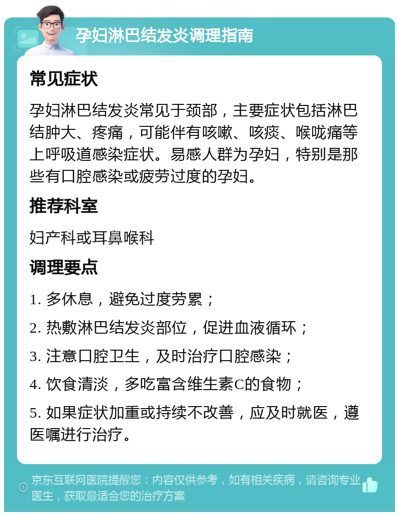 孕妇淋巴结发炎调理指南 常见症状 孕妇淋巴结发炎常见于颈部，主要症状包括淋巴结肿大、疼痛，可能伴有咳嗽、咳痰、喉咙痛等上呼吸道感染症状。易感人群为孕妇，特别是那些有口腔感染或疲劳过度的孕妇。 推荐科室 妇产科或耳鼻喉科 调理要点 1. 多休息，避免过度劳累； 2. 热敷淋巴结发炎部位，促进血液循环； 3. 注意口腔卫生，及时治疗口腔感染； 4. 饮食清淡，多吃富含维生素C的食物； 5. 如果症状加重或持续不改善，应及时就医，遵医嘱进行治疗。