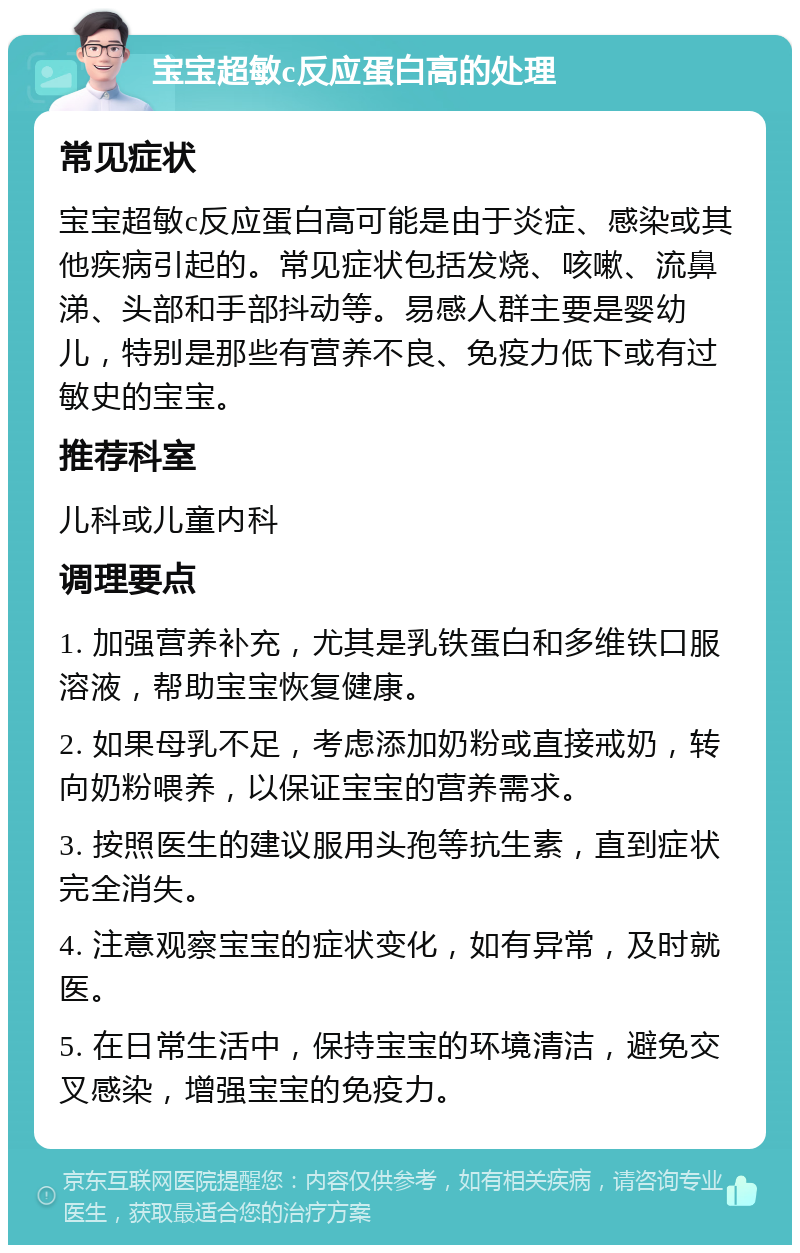 宝宝超敏c反应蛋白高的处理 常见症状 宝宝超敏c反应蛋白高可能是由于炎症、感染或其他疾病引起的。常见症状包括发烧、咳嗽、流鼻涕、头部和手部抖动等。易感人群主要是婴幼儿，特别是那些有营养不良、免疫力低下或有过敏史的宝宝。 推荐科室 儿科或儿童内科 调理要点 1. 加强营养补充，尤其是乳铁蛋白和多维铁口服溶液，帮助宝宝恢复健康。 2. 如果母乳不足，考虑添加奶粉或直接戒奶，转向奶粉喂养，以保证宝宝的营养需求。 3. 按照医生的建议服用头孢等抗生素，直到症状完全消失。 4. 注意观察宝宝的症状变化，如有异常，及时就医。 5. 在日常生活中，保持宝宝的环境清洁，避免交叉感染，增强宝宝的免疫力。