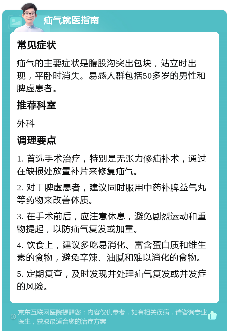 疝气就医指南 常见症状 疝气的主要症状是腹股沟突出包块，站立时出现，平卧时消失。易感人群包括50多岁的男性和脾虚患者。 推荐科室 外科 调理要点 1. 首选手术治疗，特别是无张力修疝补术，通过在缺损处放置补片来修复疝气。 2. 对于脾虚患者，建议同时服用中药补脾益气丸等药物来改善体质。 3. 在手术前后，应注意休息，避免剧烈运动和重物提起，以防疝气复发或加重。 4. 饮食上，建议多吃易消化、富含蛋白质和维生素的食物，避免辛辣、油腻和难以消化的食物。 5. 定期复查，及时发现并处理疝气复发或并发症的风险。