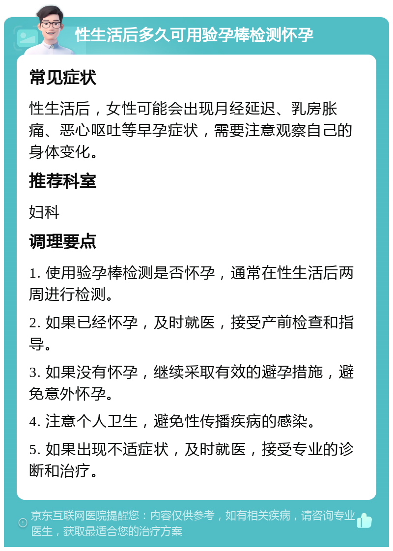 性生活后多久可用验孕棒检测怀孕 常见症状 性生活后，女性可能会出现月经延迟、乳房胀痛、恶心呕吐等早孕症状，需要注意观察自己的身体变化。 推荐科室 妇科 调理要点 1. 使用验孕棒检测是否怀孕，通常在性生活后两周进行检测。 2. 如果已经怀孕，及时就医，接受产前检查和指导。 3. 如果没有怀孕，继续采取有效的避孕措施，避免意外怀孕。 4. 注意个人卫生，避免性传播疾病的感染。 5. 如果出现不适症状，及时就医，接受专业的诊断和治疗。