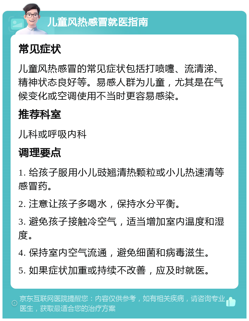 儿童风热感冒就医指南 常见症状 儿童风热感冒的常见症状包括打喷嚏、流清涕、精神状态良好等。易感人群为儿童，尤其是在气候变化或空调使用不当时更容易感染。 推荐科室 儿科或呼吸内科 调理要点 1. 给孩子服用小儿豉翘清热颗粒或小儿热速清等感冒药。 2. 注意让孩子多喝水，保持水分平衡。 3. 避免孩子接触冷空气，适当增加室内温度和湿度。 4. 保持室内空气流通，避免细菌和病毒滋生。 5. 如果症状加重或持续不改善，应及时就医。