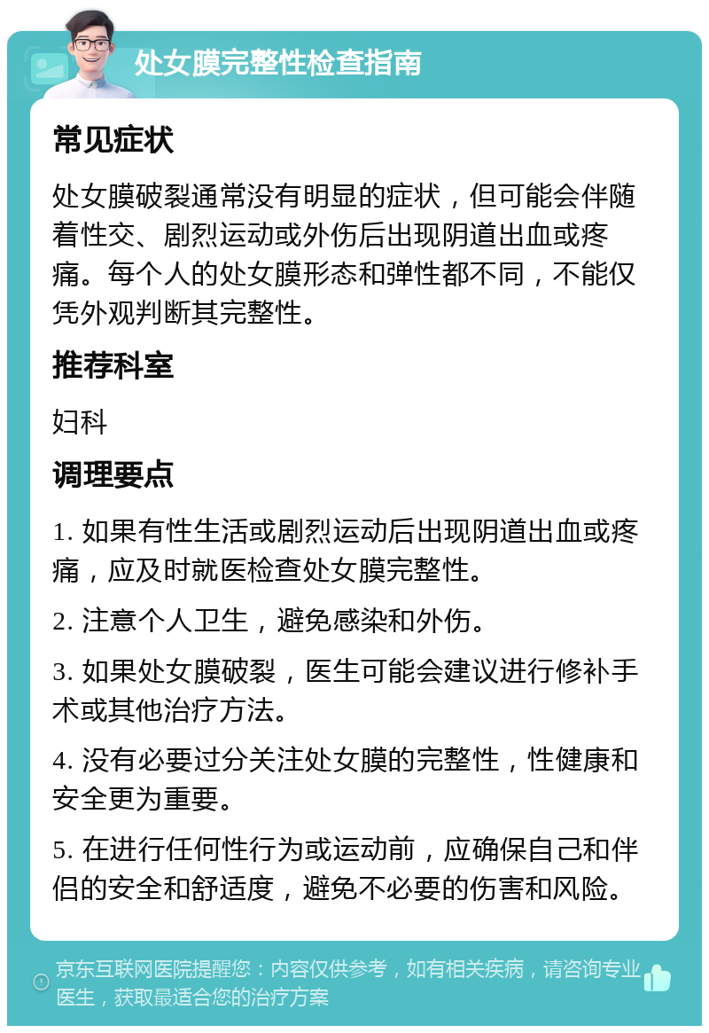 处女膜完整性检查指南 常见症状 处女膜破裂通常没有明显的症状，但可能会伴随着性交、剧烈运动或外伤后出现阴道出血或疼痛。每个人的处女膜形态和弹性都不同，不能仅凭外观判断其完整性。 推荐科室 妇科 调理要点 1. 如果有性生活或剧烈运动后出现阴道出血或疼痛，应及时就医检查处女膜完整性。 2. 注意个人卫生，避免感染和外伤。 3. 如果处女膜破裂，医生可能会建议进行修补手术或其他治疗方法。 4. 没有必要过分关注处女膜的完整性，性健康和安全更为重要。 5. 在进行任何性行为或运动前，应确保自己和伴侣的安全和舒适度，避免不必要的伤害和风险。