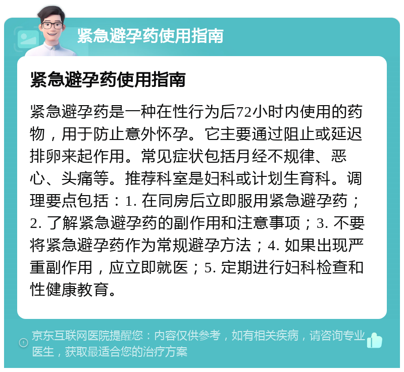 紧急避孕药使用指南 紧急避孕药使用指南 紧急避孕药是一种在性行为后72小时内使用的药物，用于防止意外怀孕。它主要通过阻止或延迟排卵来起作用。常见症状包括月经不规律、恶心、头痛等。推荐科室是妇科或计划生育科。调理要点包括：1. 在同房后立即服用紧急避孕药；2. 了解紧急避孕药的副作用和注意事项；3. 不要将紧急避孕药作为常规避孕方法；4. 如果出现严重副作用，应立即就医；5. 定期进行妇科检查和性健康教育。