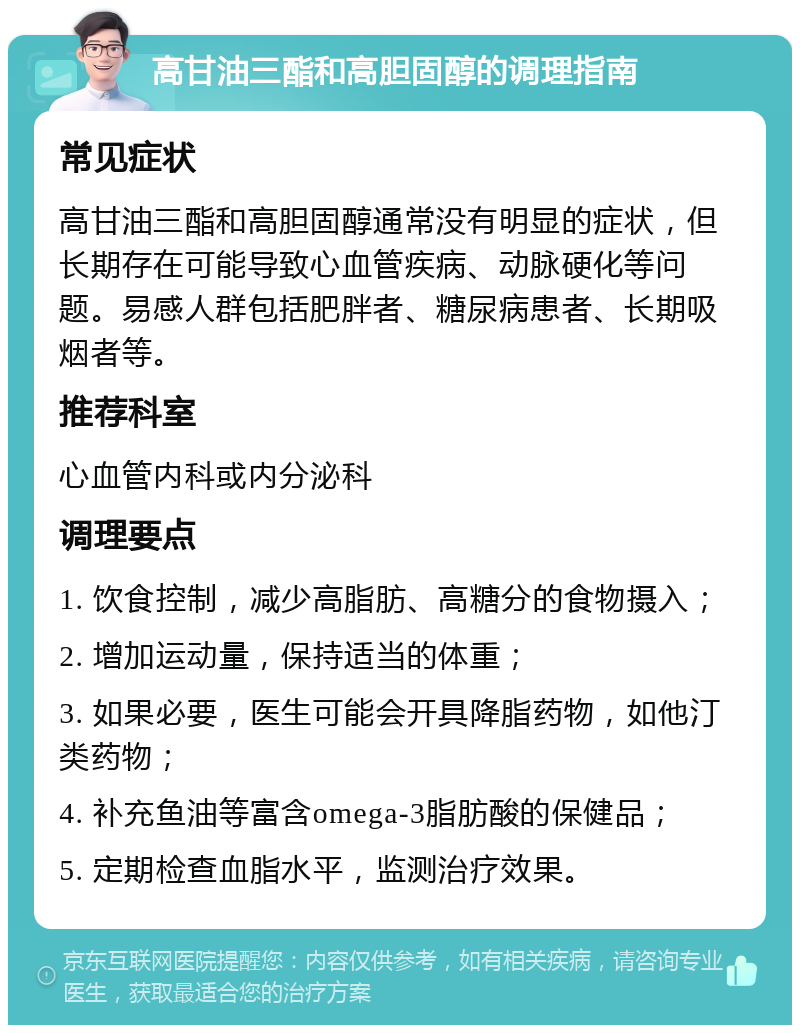 高甘油三酯和高胆固醇的调理指南 常见症状 高甘油三酯和高胆固醇通常没有明显的症状，但长期存在可能导致心血管疾病、动脉硬化等问题。易感人群包括肥胖者、糖尿病患者、长期吸烟者等。 推荐科室 心血管内科或内分泌科 调理要点 1. 饮食控制，减少高脂肪、高糖分的食物摄入； 2. 增加运动量，保持适当的体重； 3. 如果必要，医生可能会开具降脂药物，如他汀类药物； 4. 补充鱼油等富含omega-3脂肪酸的保健品； 5. 定期检查血脂水平，监测治疗效果。