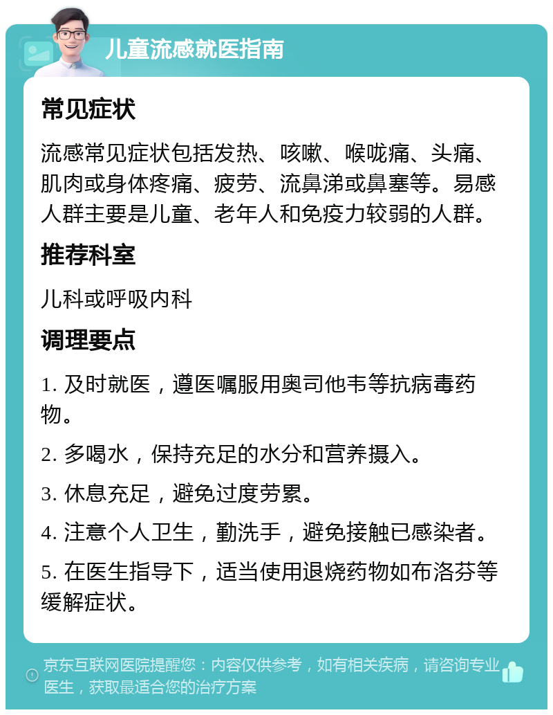 儿童流感就医指南 常见症状 流感常见症状包括发热、咳嗽、喉咙痛、头痛、肌肉或身体疼痛、疲劳、流鼻涕或鼻塞等。易感人群主要是儿童、老年人和免疫力较弱的人群。 推荐科室 儿科或呼吸内科 调理要点 1. 及时就医，遵医嘱服用奥司他韦等抗病毒药物。 2. 多喝水，保持充足的水分和营养摄入。 3. 休息充足，避免过度劳累。 4. 注意个人卫生，勤洗手，避免接触已感染者。 5. 在医生指导下，适当使用退烧药物如布洛芬等缓解症状。